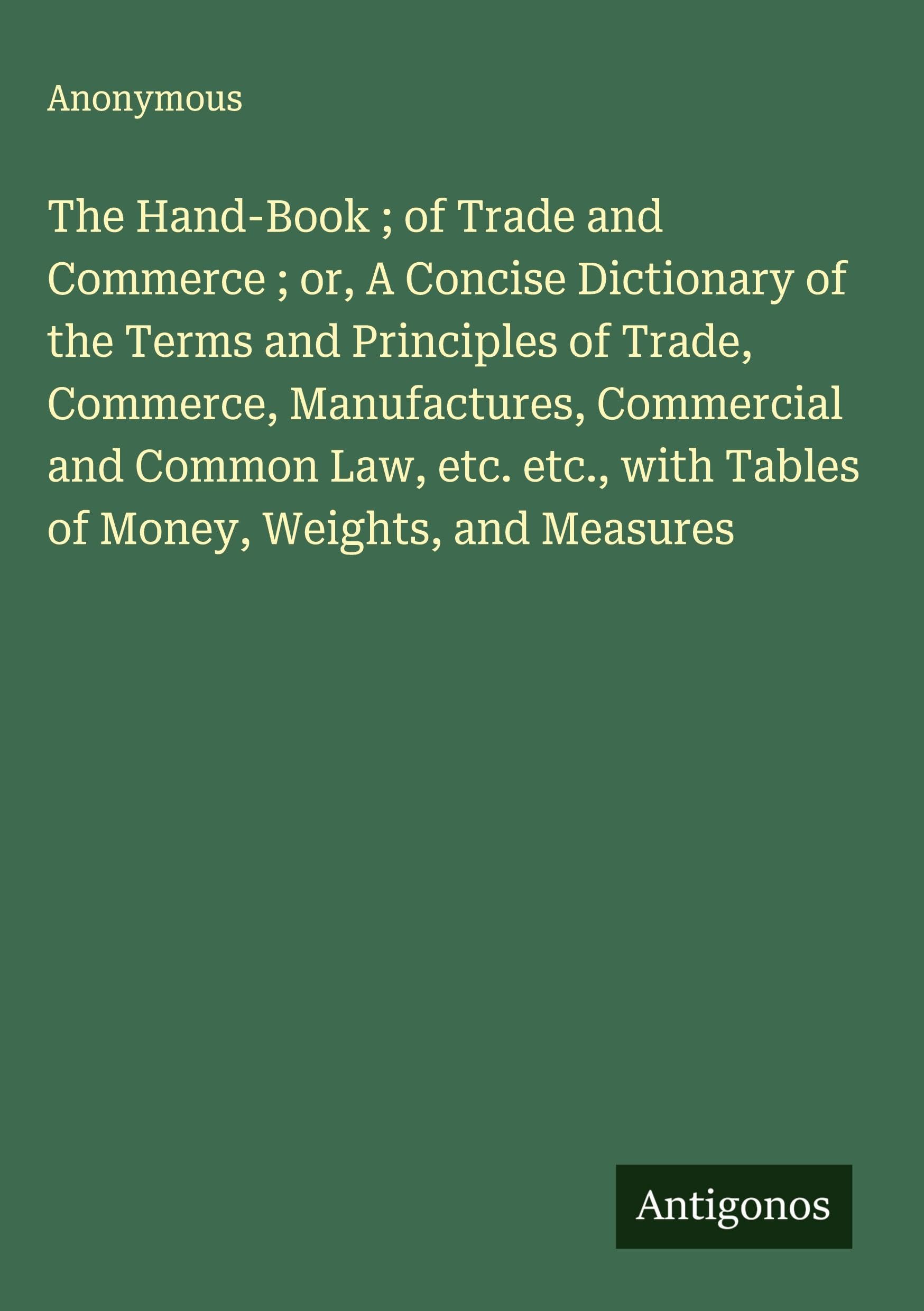 The Hand-Book ; of Trade and Commerce ; or, A Concise Dictionary of the Terms and Principles of Trade, Commerce, Manufactures, Commercial and Common Law, etc. etc., with Tables of Money, Weights, and Measures Classics