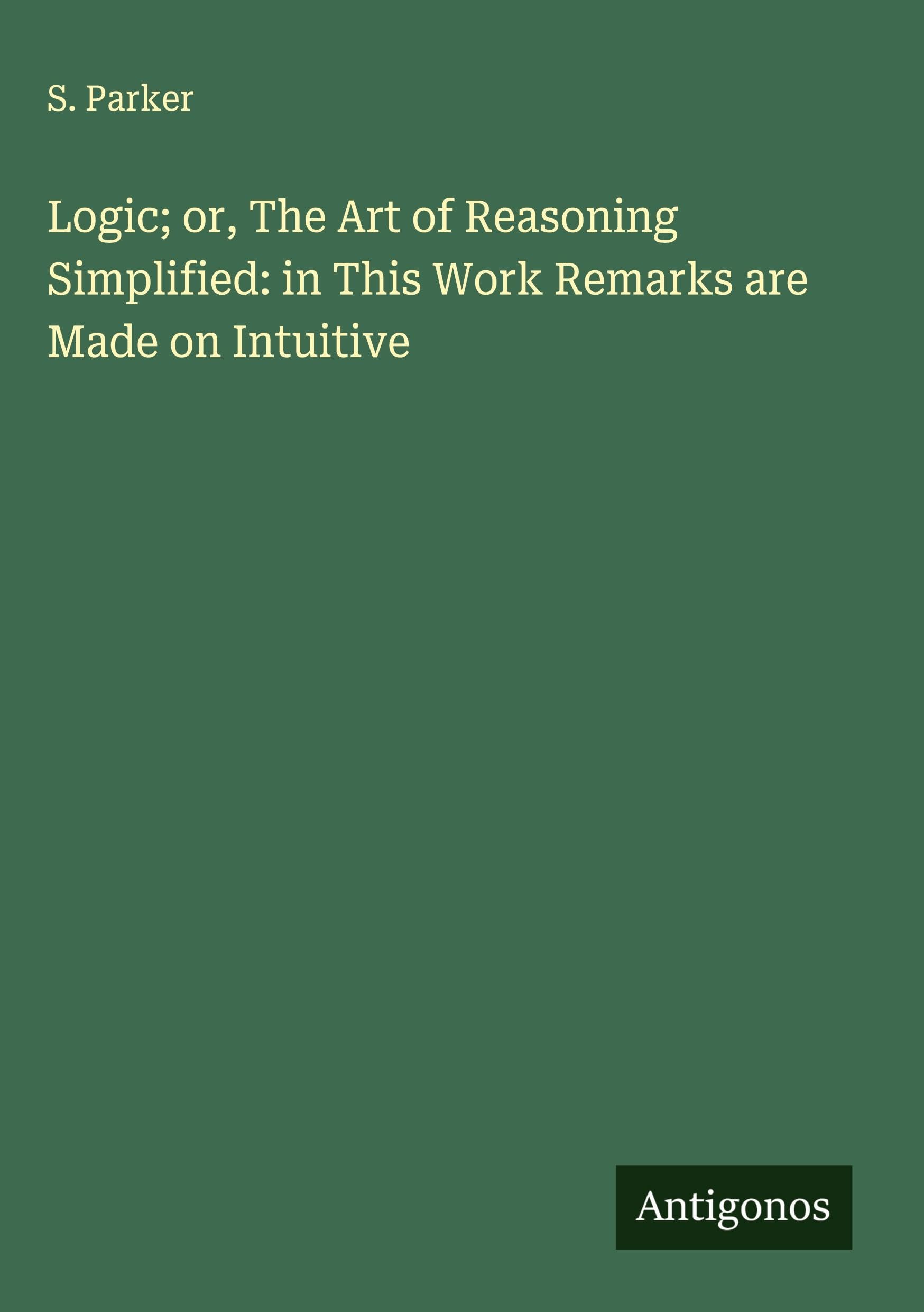 Logic; or, The Art of Reasoning Simplified: in This Work Remarks are Made on Intuitive Classics