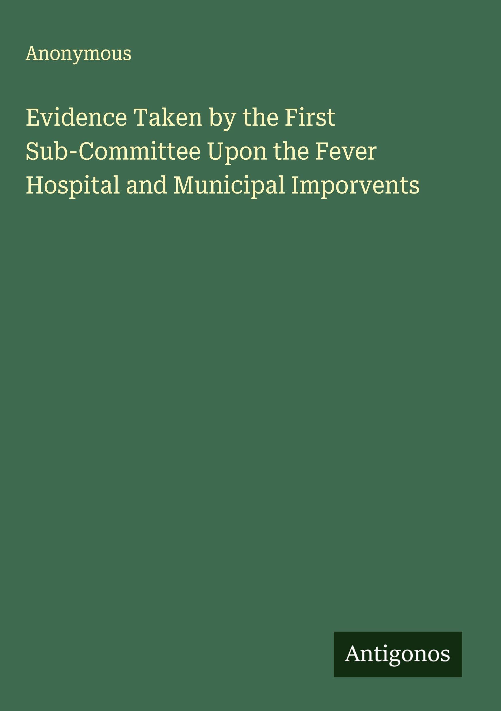 Evidence Taken by the First Sub-Committee Upon the Fever Hospital and Municipal Imporvents Classics