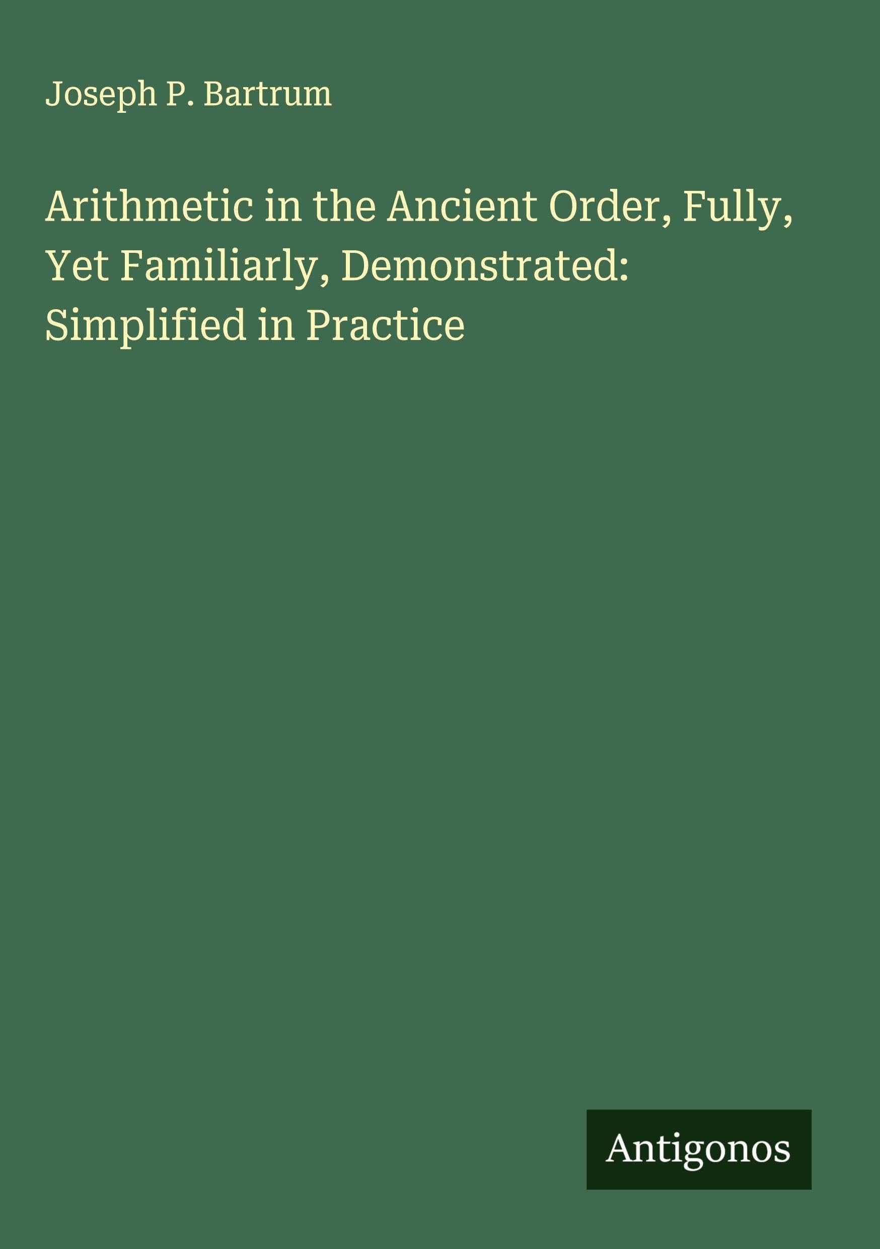 Arithmetic in the Ancient Order, Fully, Yet Familiarly, Demonstrated: Simplified in Practice Classics