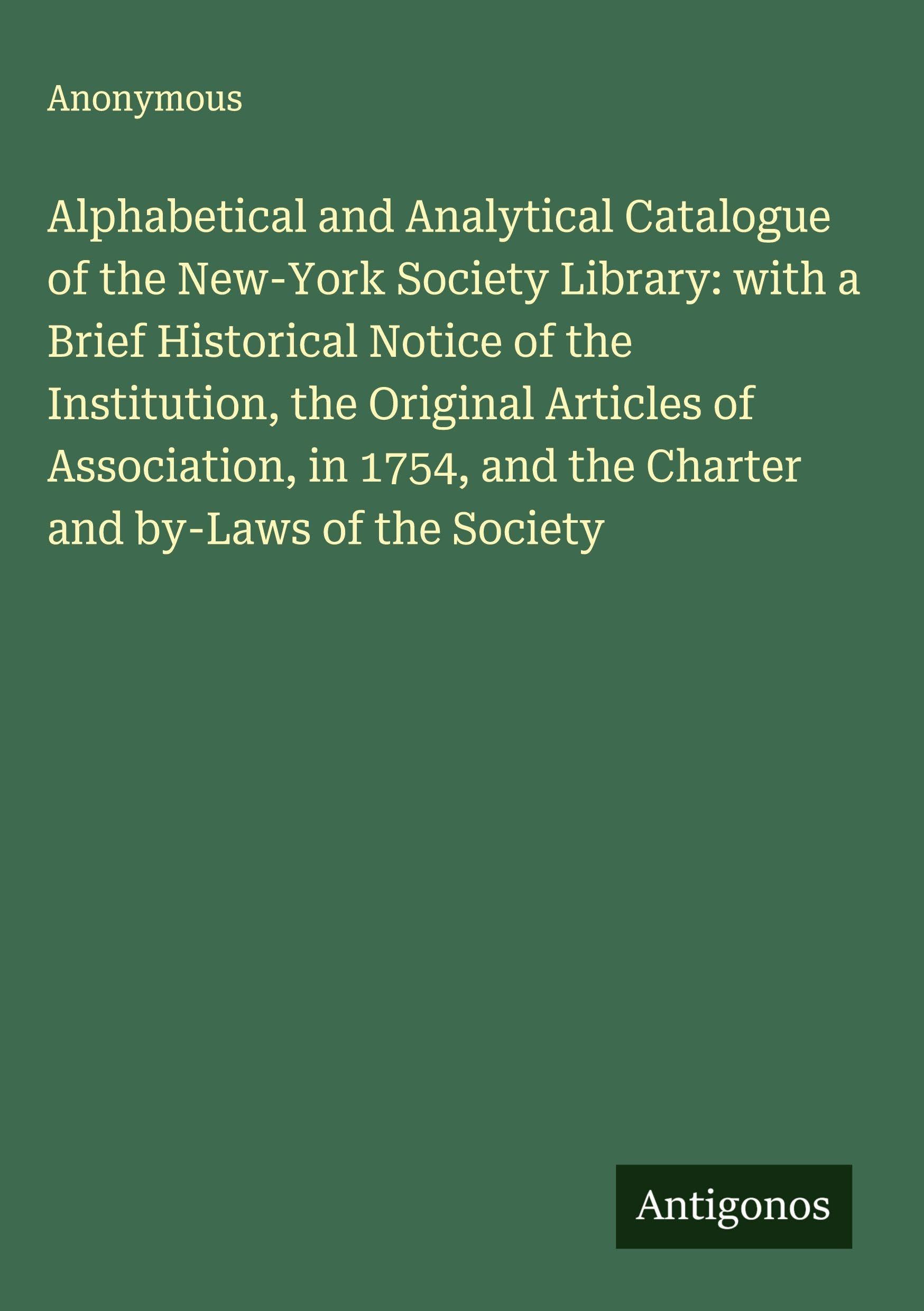 Alphabetical and Analytical Catalogue of the New-York Society Library: with a Brief Historical Notice of the Institution, the Original Articles of Association, in 1754, and the Charter and by-Laws of the Society Classics