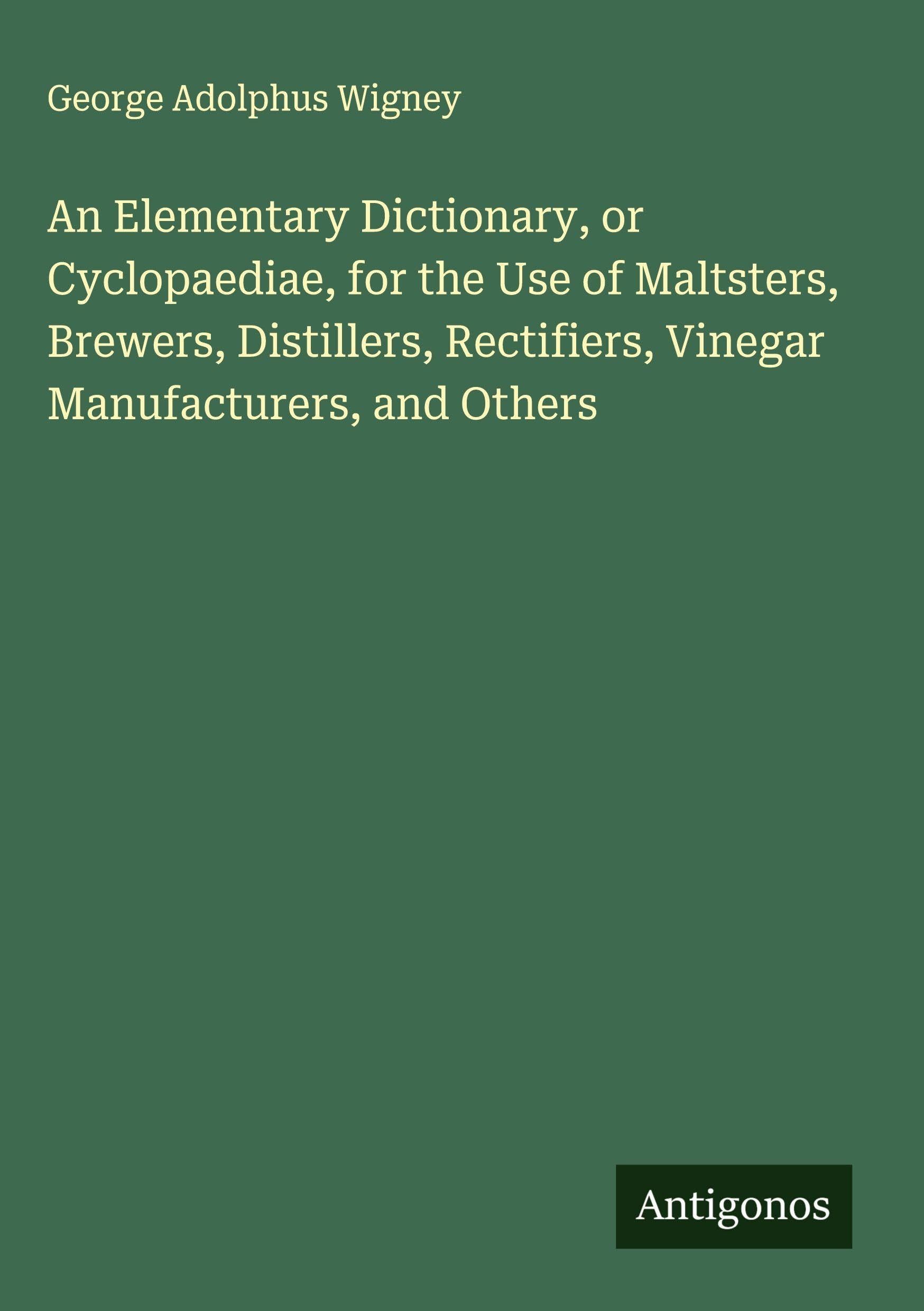 An Elementary Dictionary, or Cyclopaediae, for the Use of Maltsters, Brewers, Distillers, Rectifiers, Vinegar Manufacturers, and Others Classics
