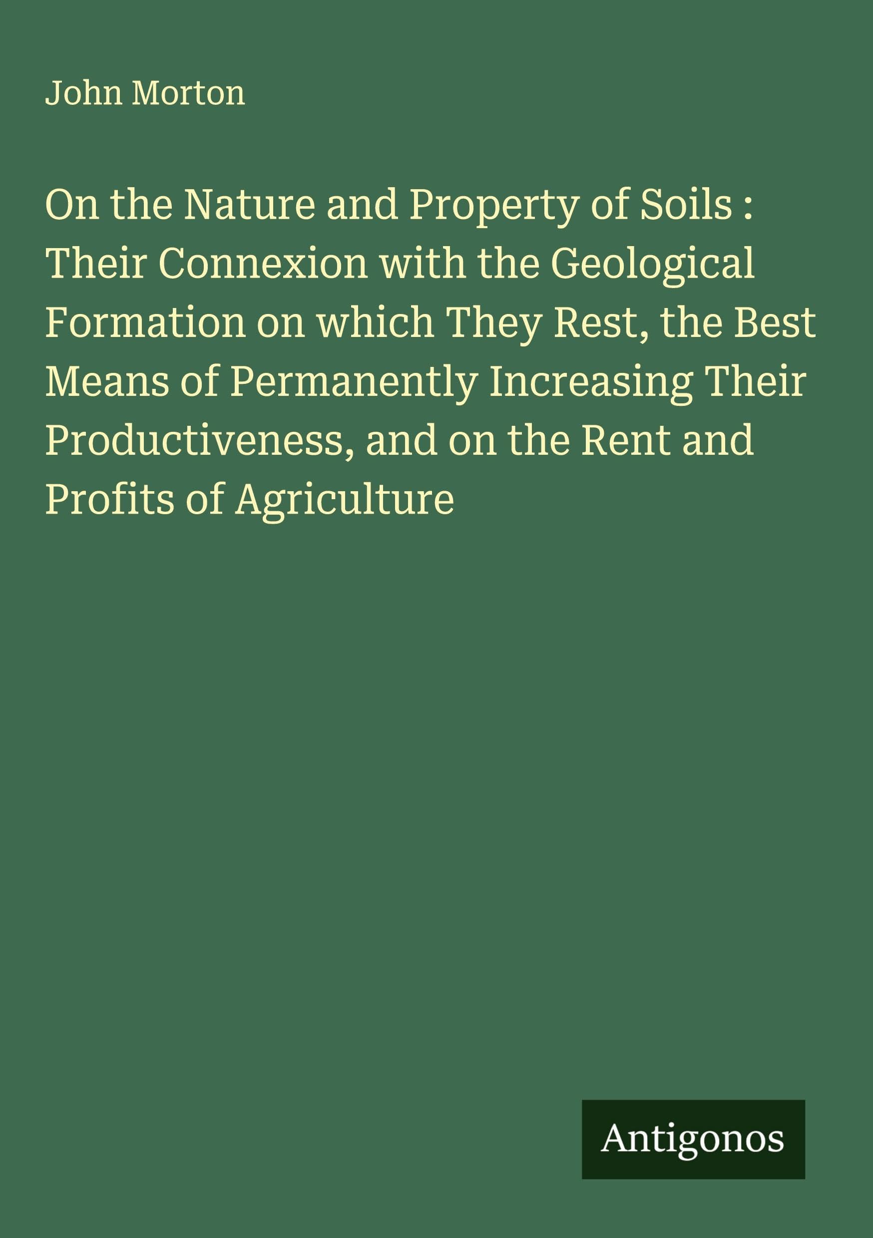 On the Nature and Property of Soils : Their Connexion with the Geological Formation on which They Rest, the Best Means of Permanently Increasing Their Productiveness, and on the Rent and Profits of Agriculture Classics