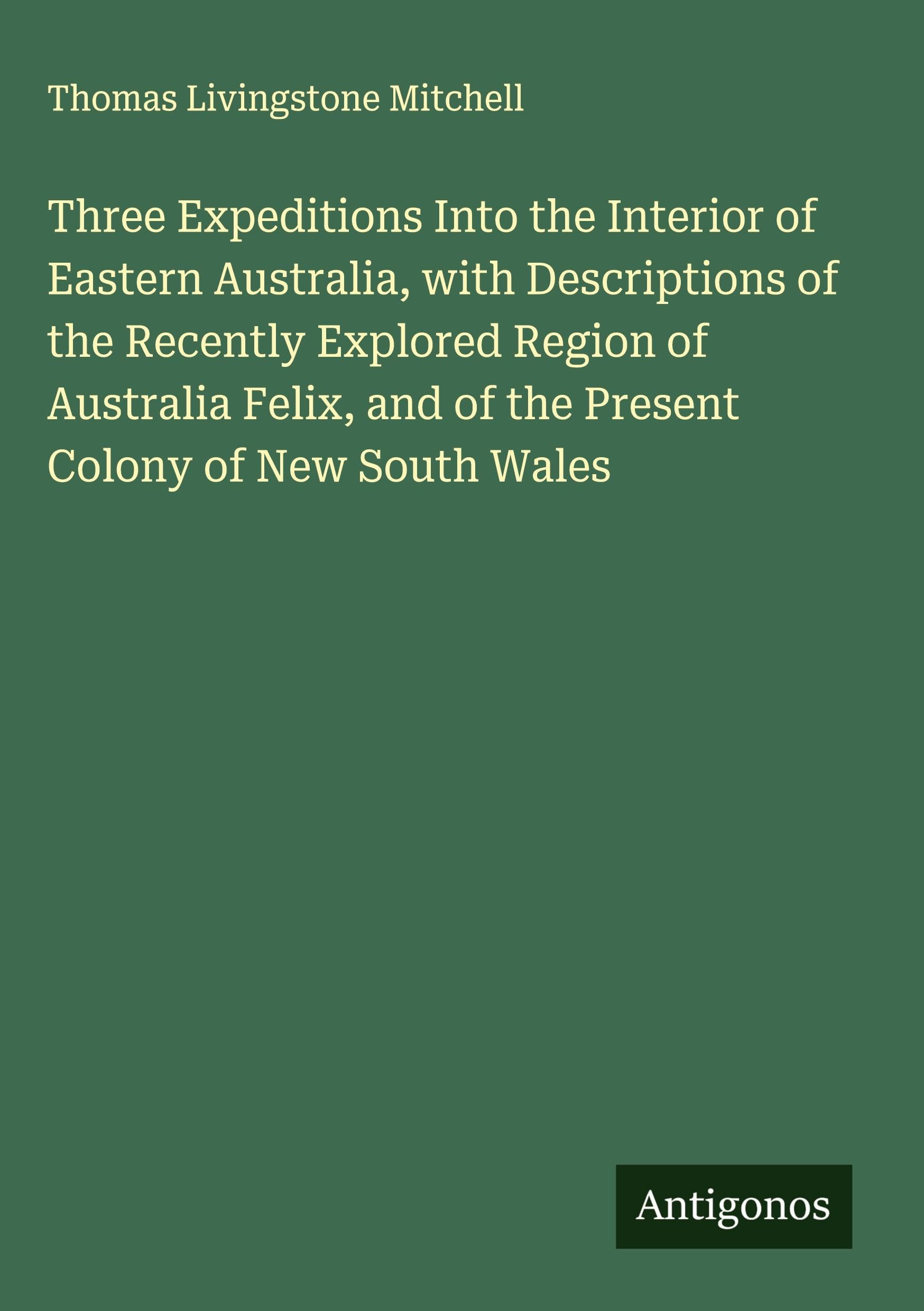 Three Expeditions Into the Interior of Eastern Australia, with Descriptions of the Recently Explored Region of Australia Felix, and of the Present Colony of New South Wales Classics