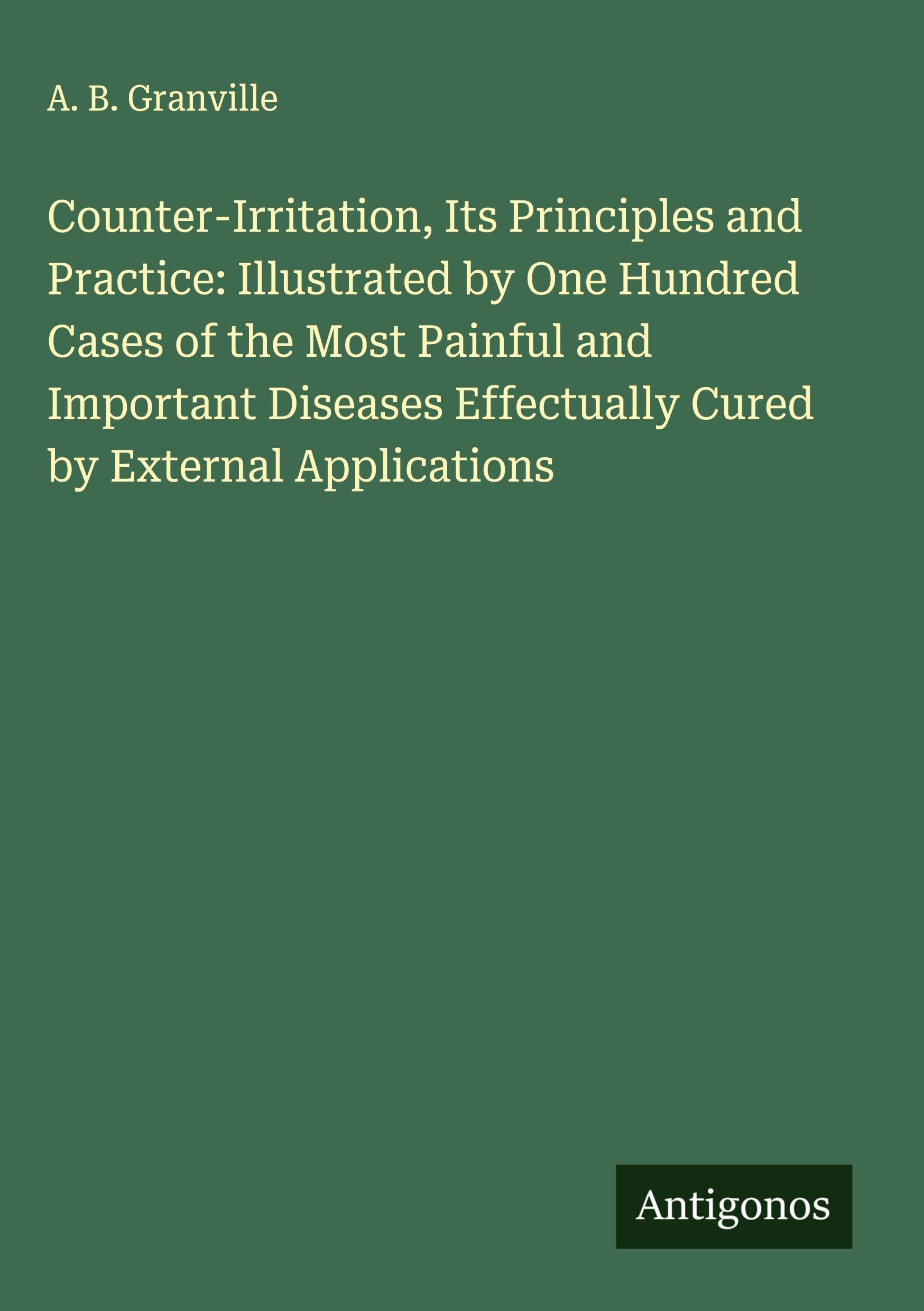 Counter-Irritation, Its Principles and Practice: Illustrated by One Hundred Cases of the Most Painful and Important Diseases Effectually Cured by External Applications Classics