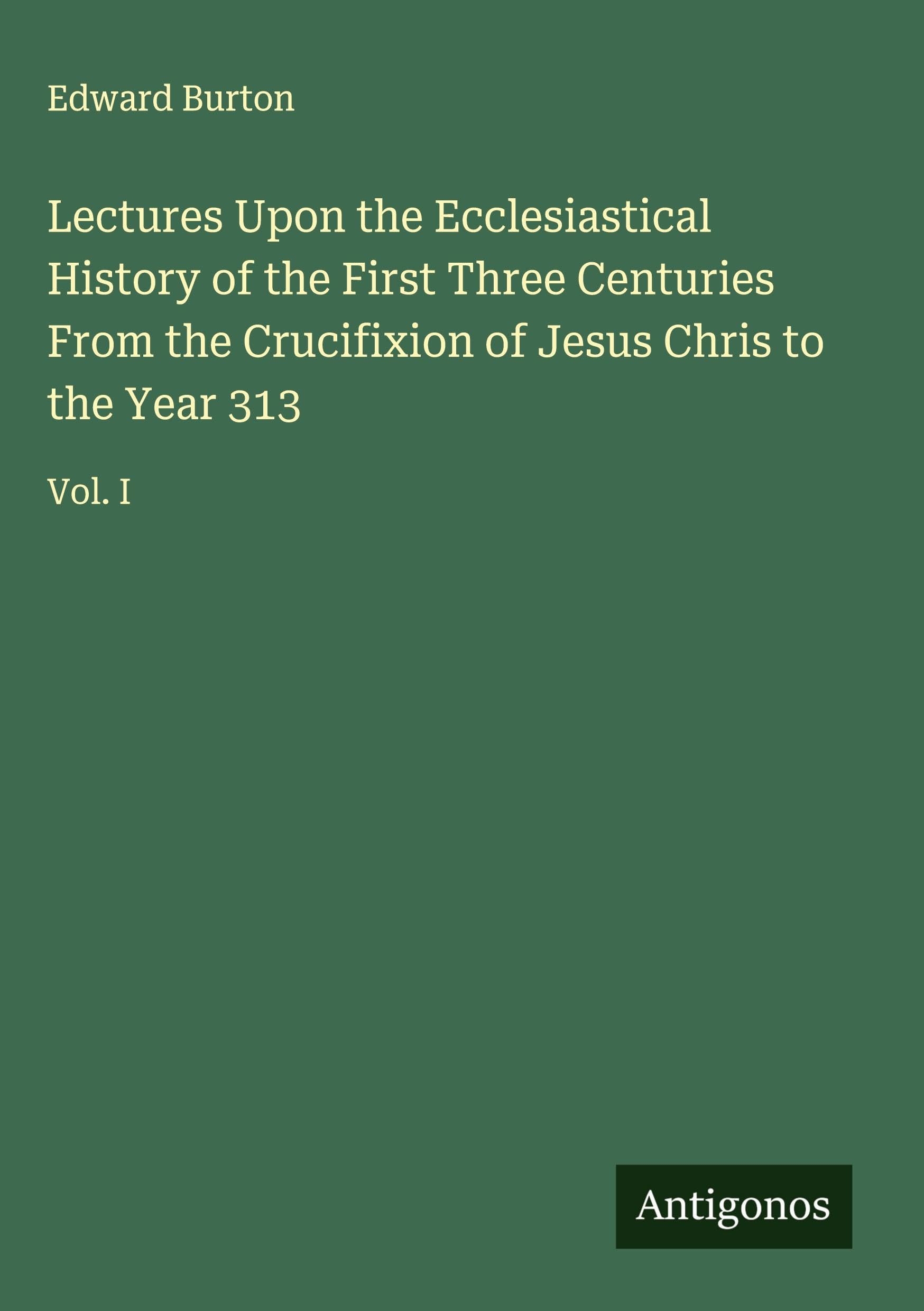 Lectures Upon the Ecclesiastical History of the First Three Centuries From the Crucifixion of Jesus Chris to the Year 313 Classics