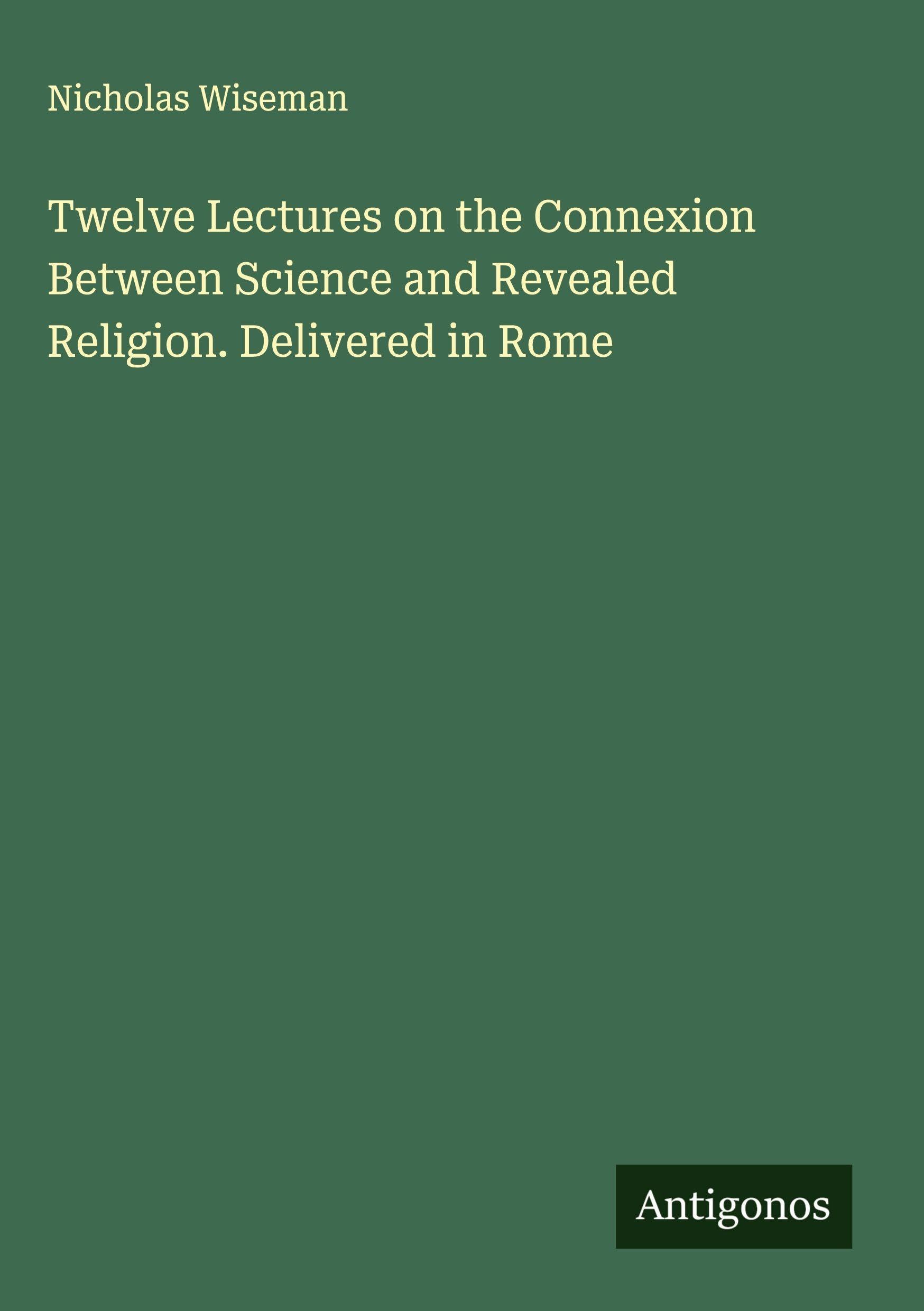 Twelve Lectures on the Connexion Between Science and Revealed Religion. Delivered in Rome Classics
