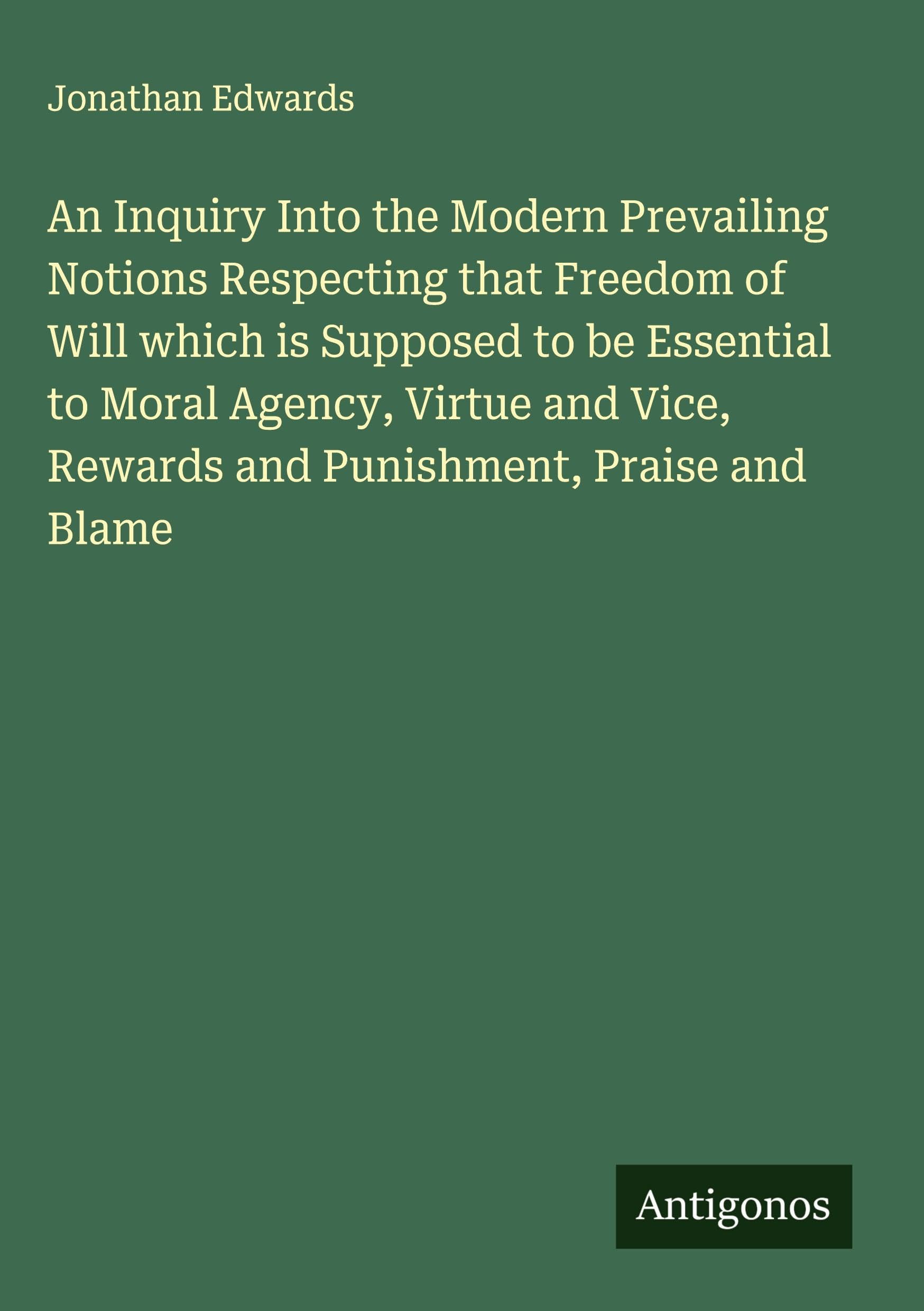 An Inquiry Into the Modern Prevailing Notions Respecting that Freedom of Will which is Supposed to be Essential to Moral Agency, Virtue and Vice, Rewards and Punishment, Praise and Blame Classics