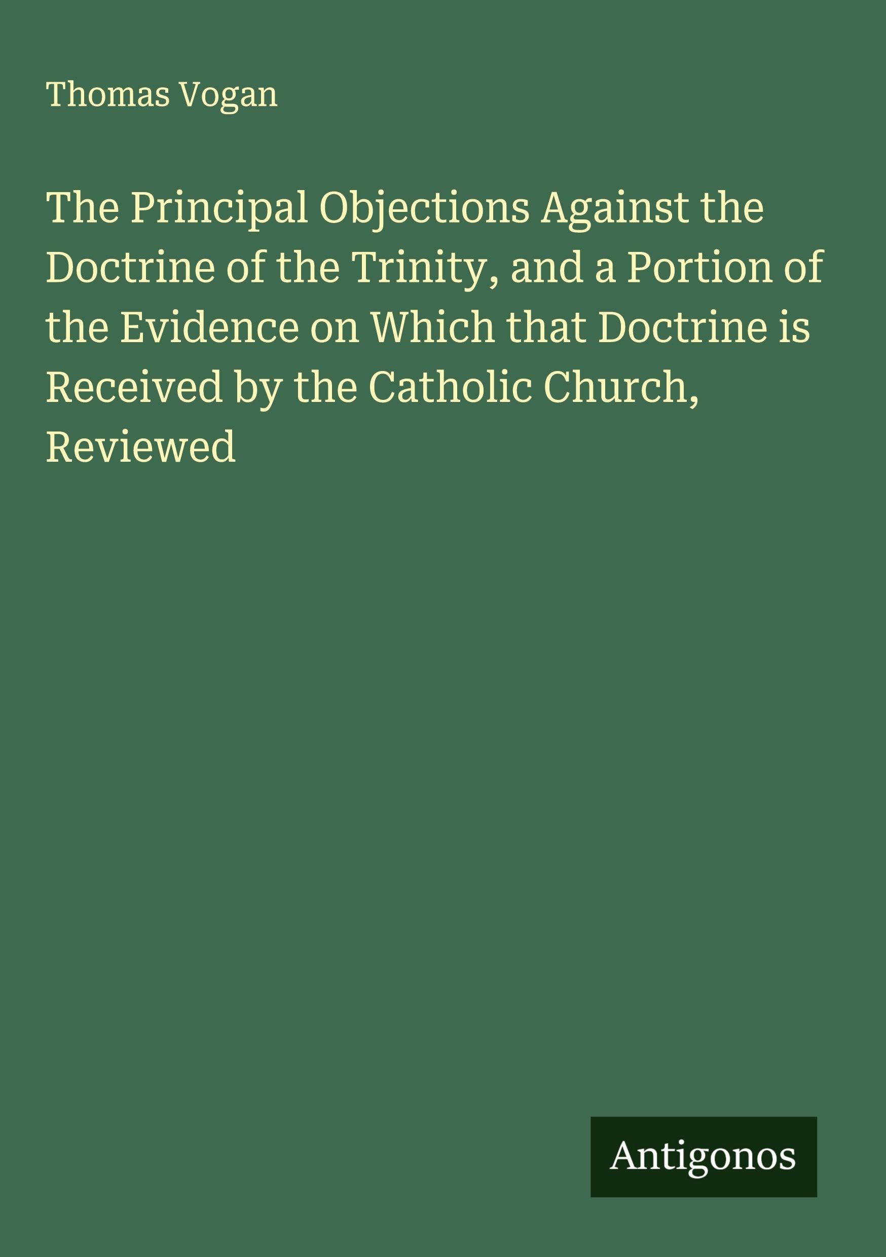 The Principal Objections Against the Doctrine of the Trinity, and a Portion of the Evidence on Which that Doctrine is Received by the Catholic Church, Reviewed Classics
