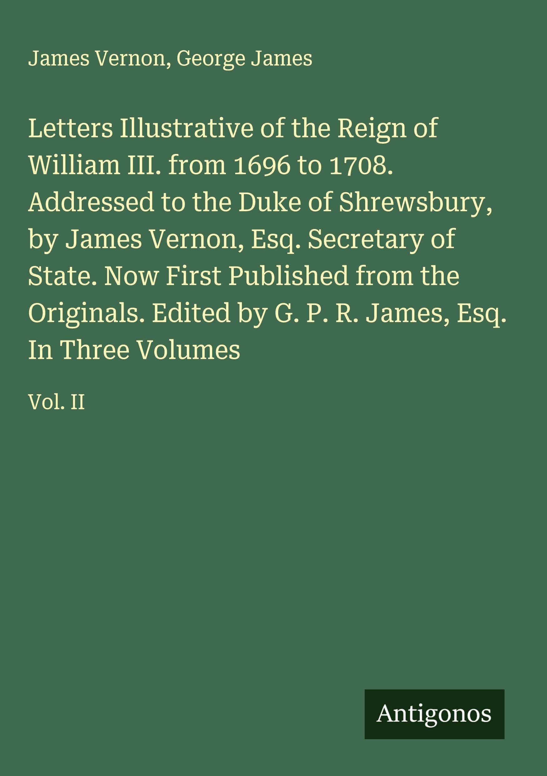 Letters Illustrative of the Reign of William III. from 1696 to 1708. Addressed to the Duke of Shrewsbury, by James Vernon, Esq. Secretary of State. Now First Published from the Originals. Edited by G. P. R. James, Esq. In Three Volumes Classics