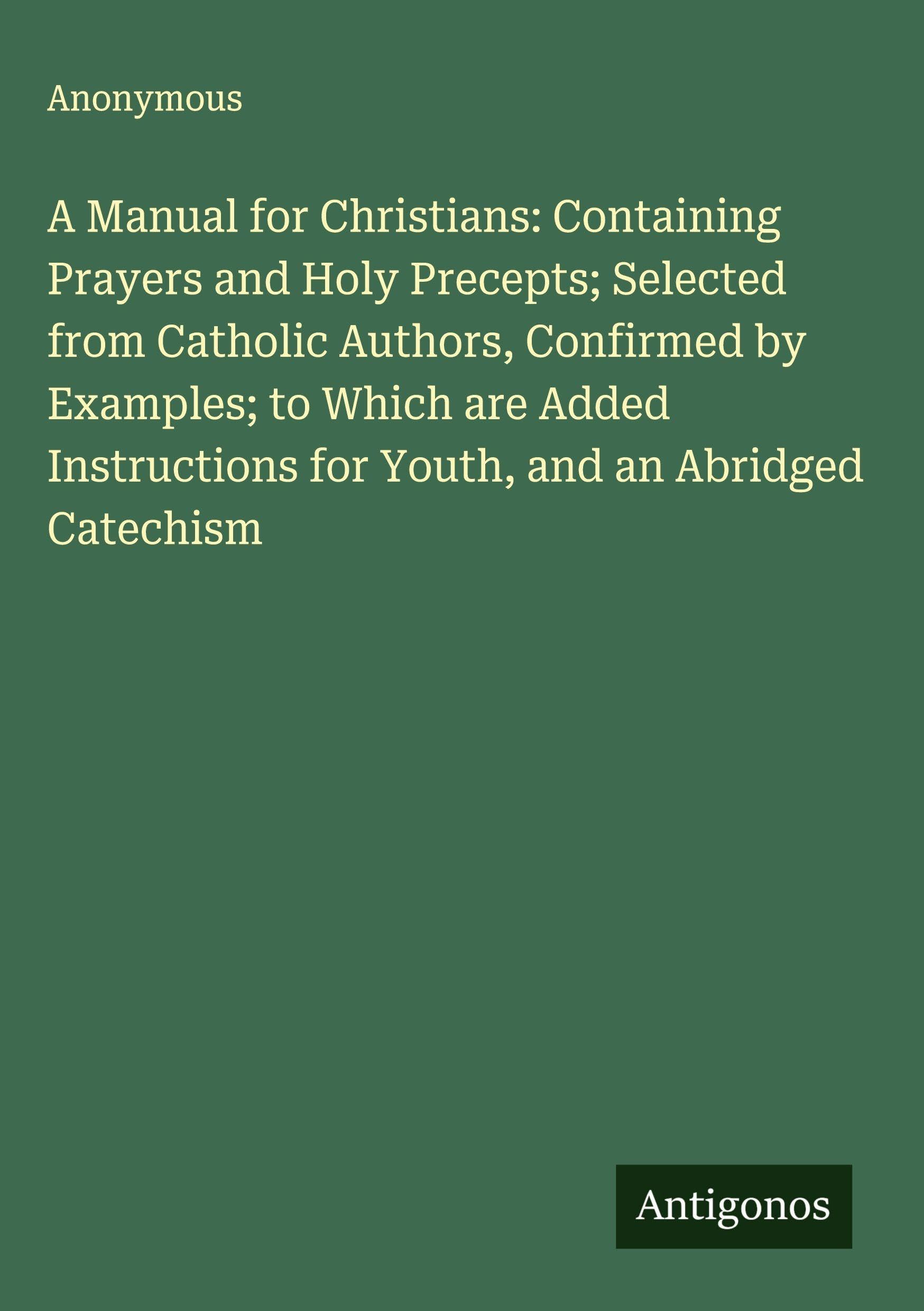 A Manual for Christians: Containing Prayers and Holy Precepts; Selected from Catholic Authors, Confirmed by Examples; to Which are Added Instructions for Youth, and an Abridged Catechism Classics