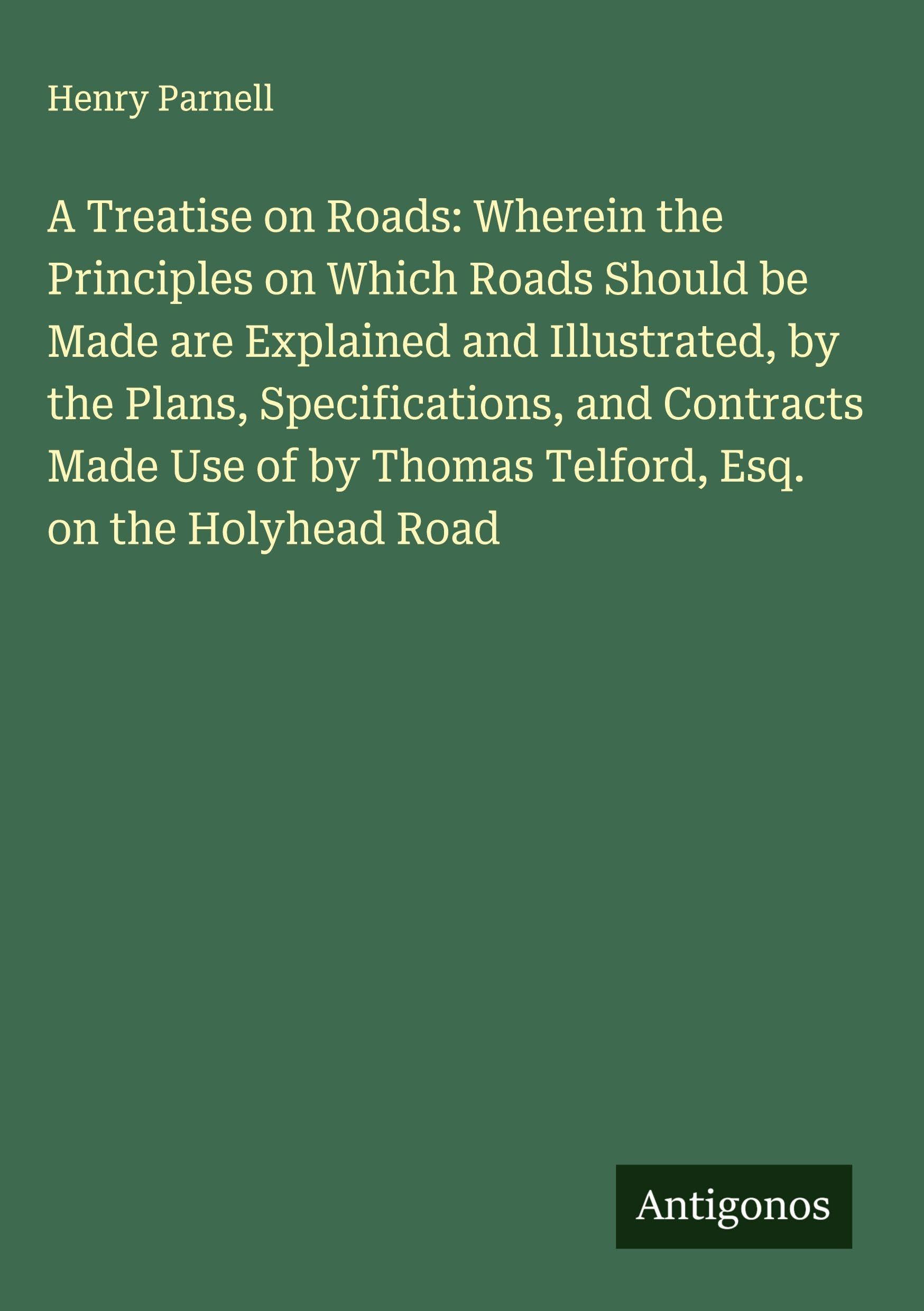 A Treatise on Roads: Wherein the Principles on Which Roads Should be Made are Explained and Illustrated, by the Plans, Specifications, and Contracts Made Use of by Thomas Telford, Esq. on the Holyhead Road Classics
