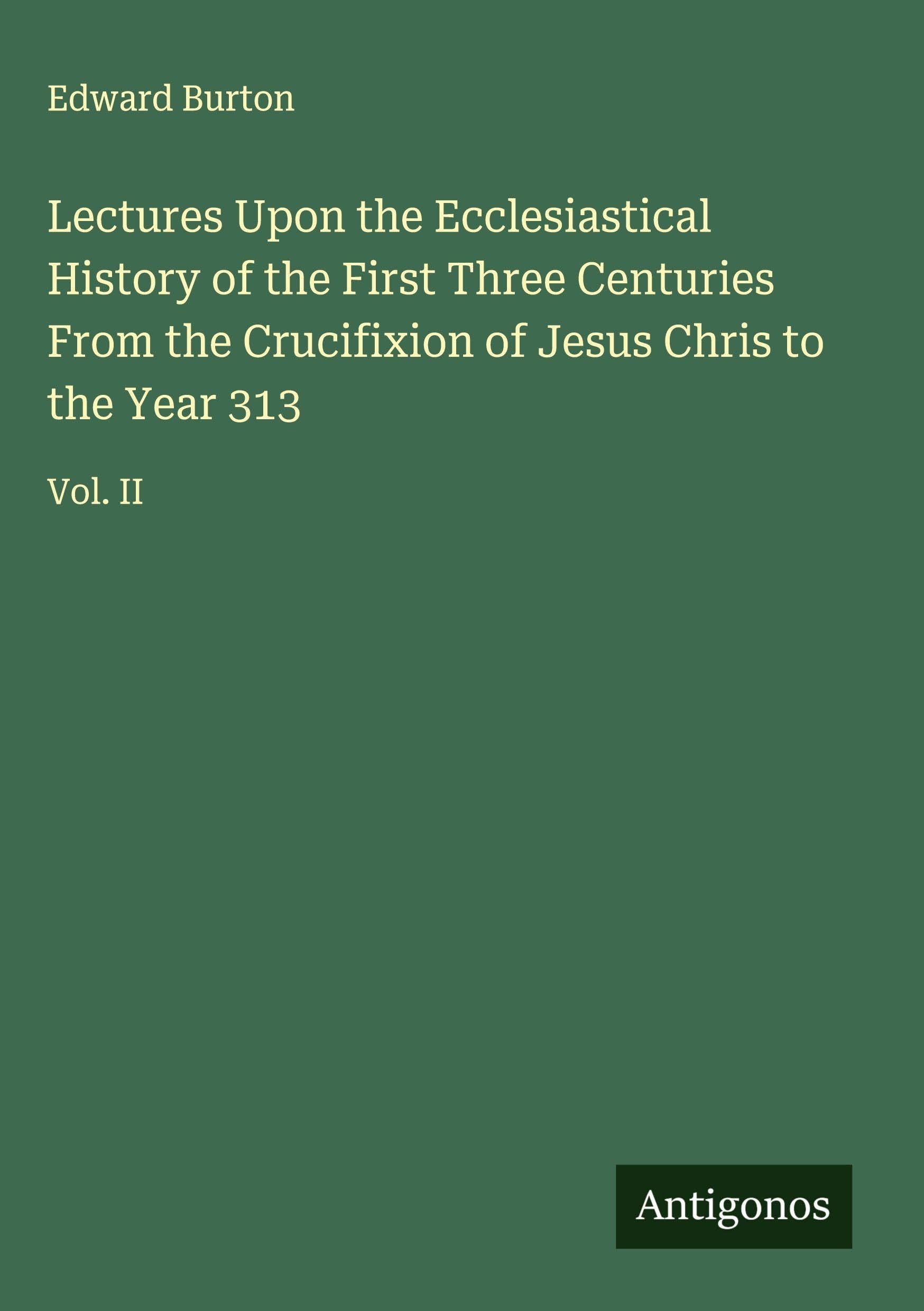 Lectures Upon the Ecclesiastical History of the First Three Centuries From the Crucifixion of Jesus Chris to the Year 313 Classics