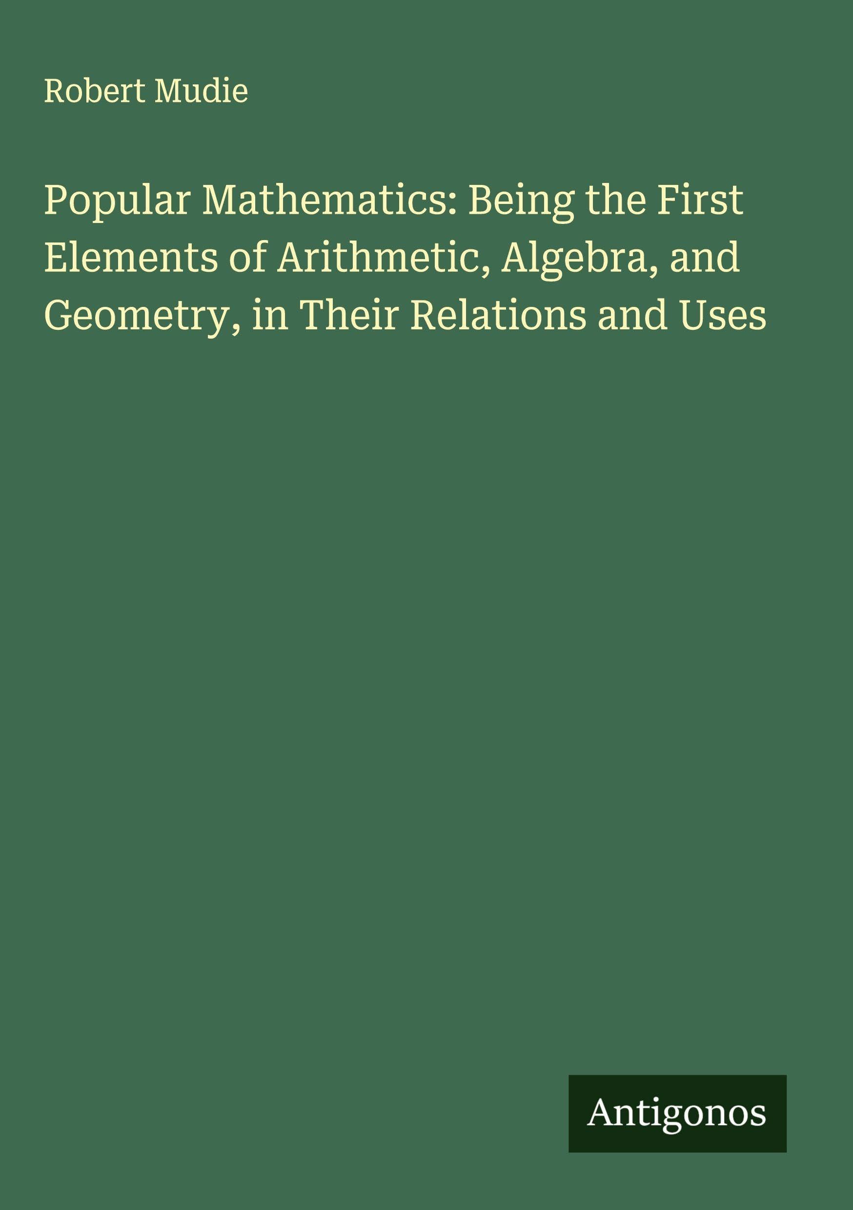 Popular Mathematics: Being the First Elements of Arithmetic, Algebra, and Geometry, in Their Relations and Uses Classics