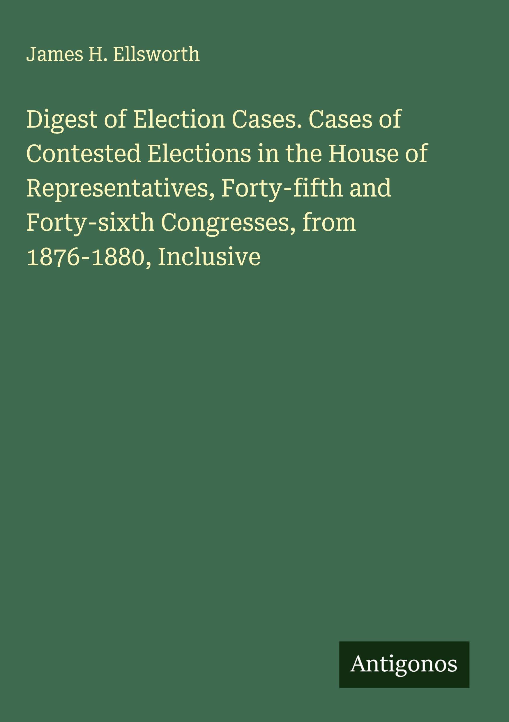 Digest of Election Cases. Cases of Contested Elections in the House of Representatives, Forty-fifth and Forty-sixth Congresses, from 1876-1880, Inclusive Classics