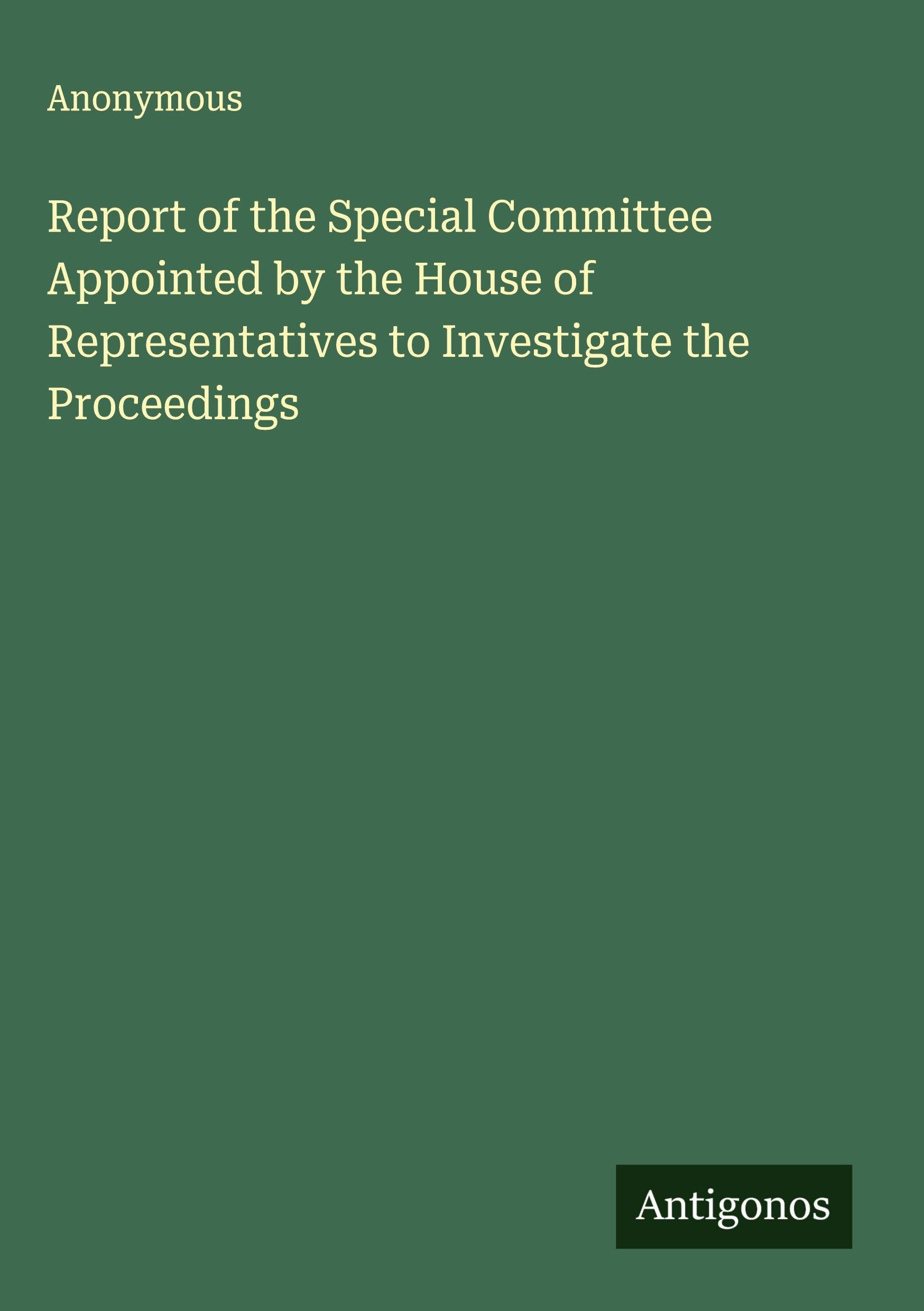Report of the Special Committee Appointed by the House of Representatives to Investigate the Proceedings Classics