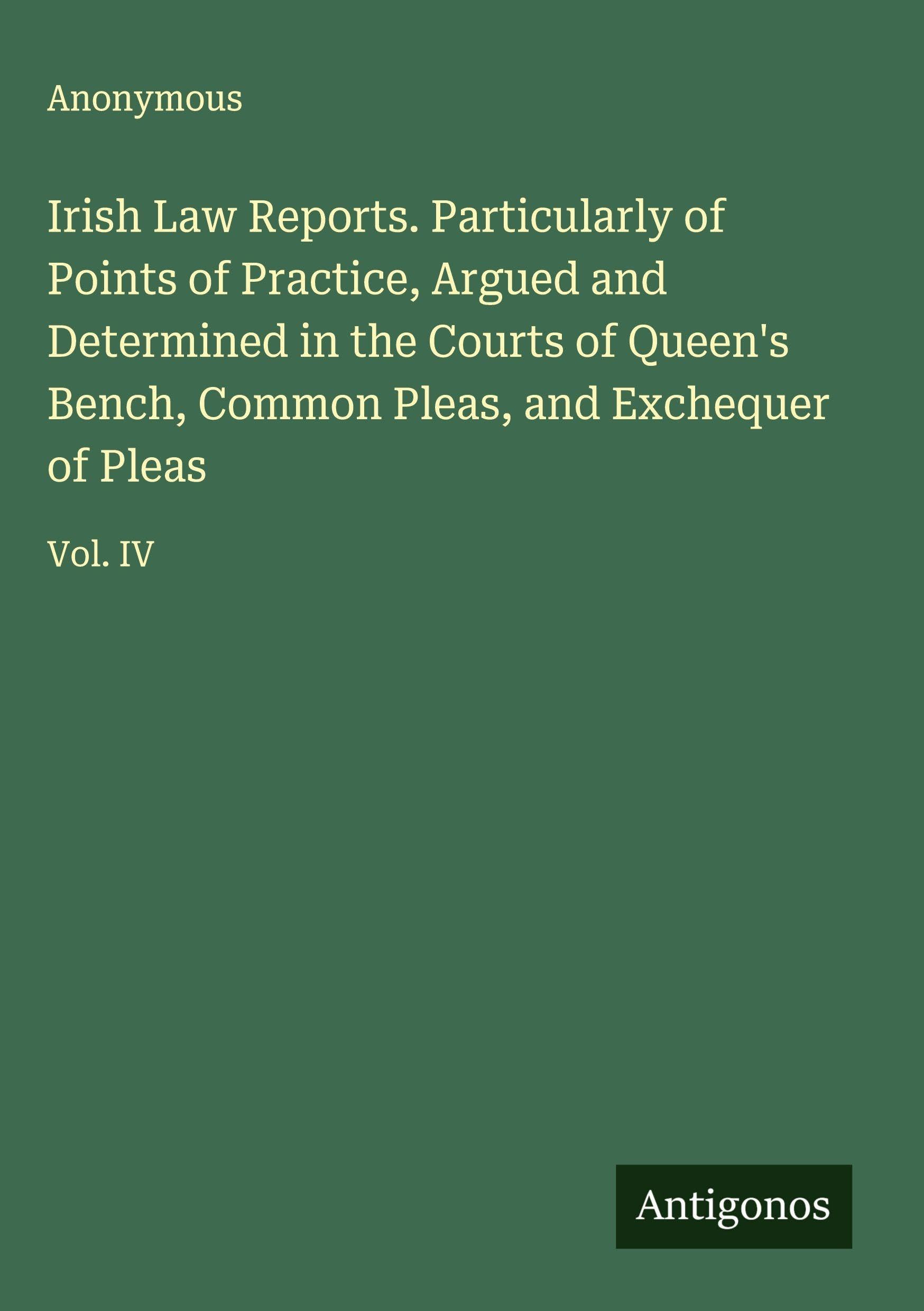 Irish Law Reports. Particularly of Points of Practice, Argued and Determined in the Courts of Queen's Bench, Common Pleas, and Exchequer of Pleas Classics