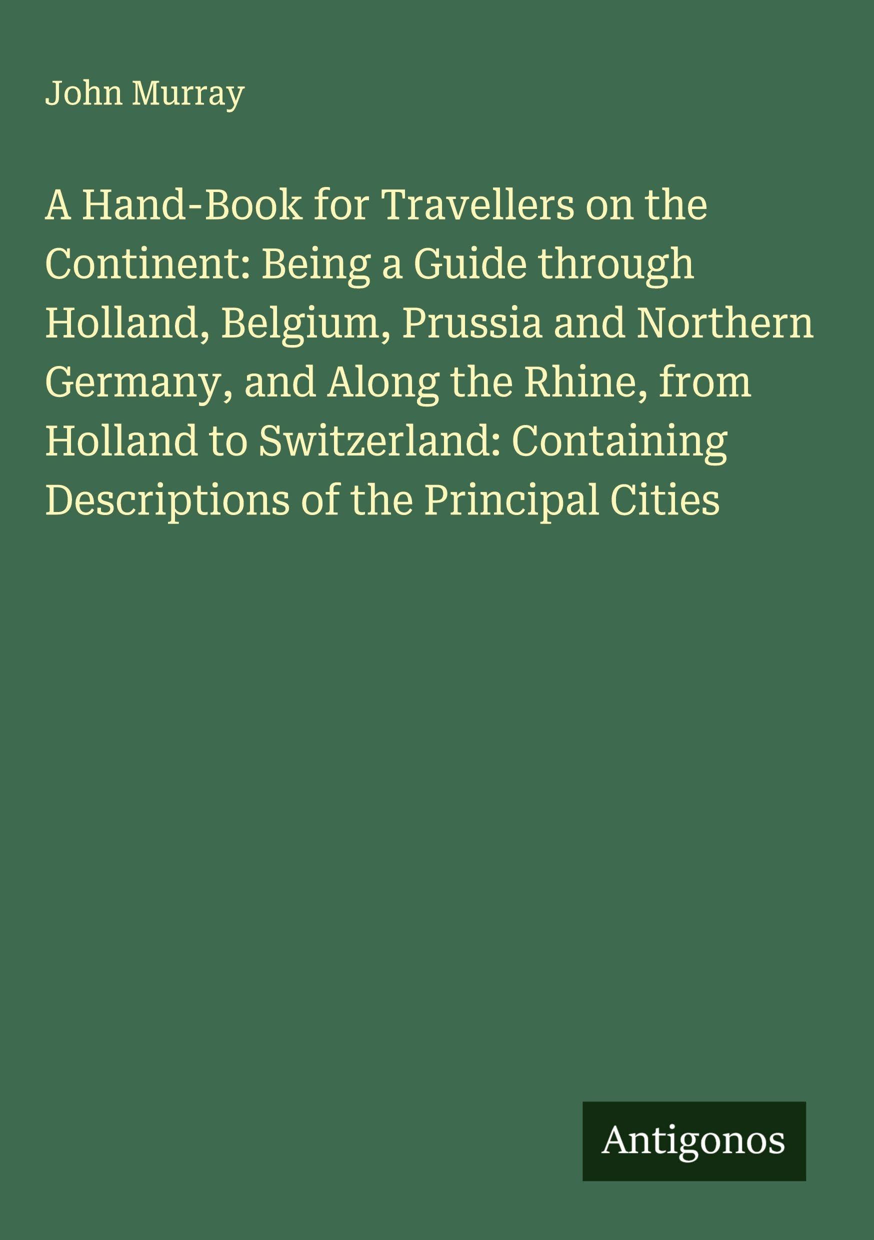 A Hand-Book for Travellers on the Continent: Being a Guide through Holland, Belgium, Prussia and Northern Germany, and Along the Rhine, from Holland to Switzerland: Containing Descriptions of the Principal Cities Classics