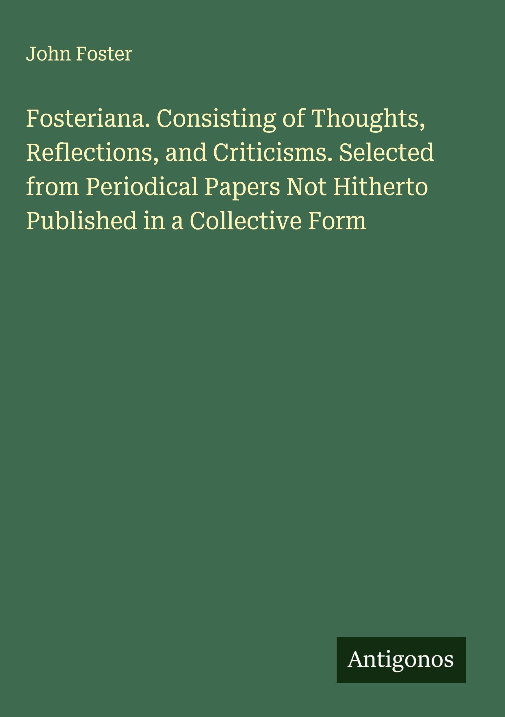 Fosteriana. Consisting of Thoughts, Reflections, and Criticisms. Selected from Periodical Papers Not Hitherto Published in a Collective Form Classics