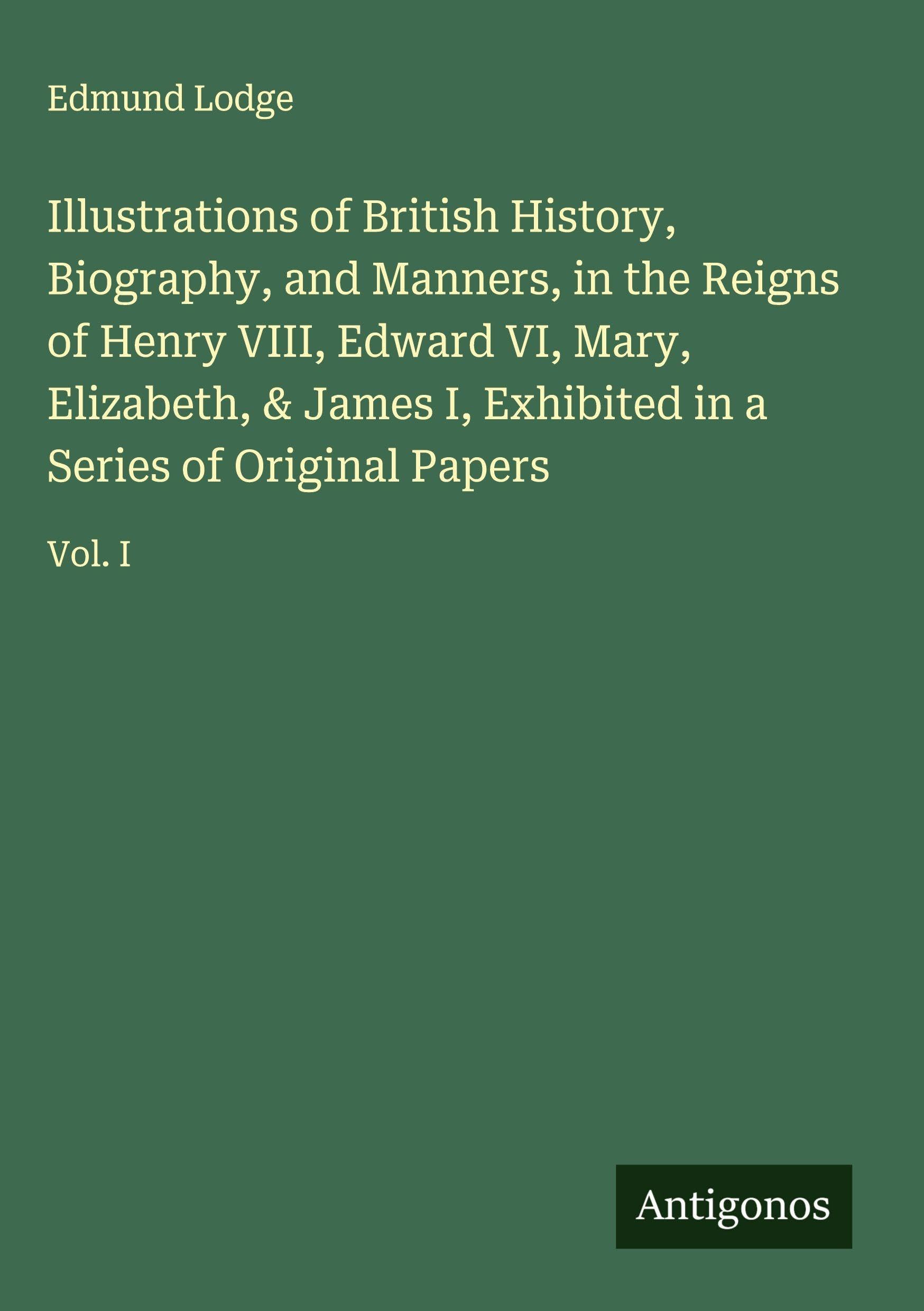 Illustrations of British History, Biography, and Manners, in the Reigns of Henry VIII, Edward VI, Mary, Elizabeth, & James I, Exhibited in a Series of Original Papers Classics