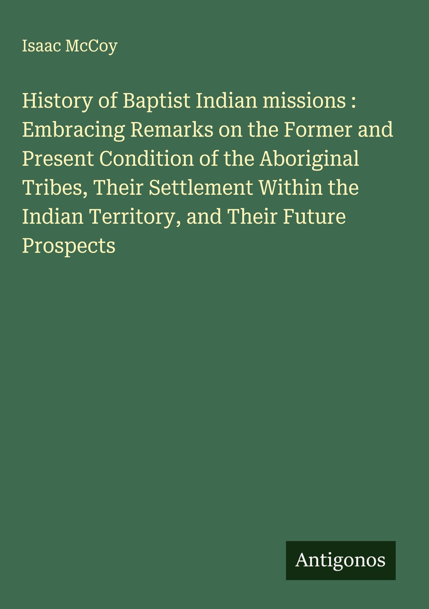History of Baptist Indian missions : Embracing Remarks on the Former and Present Condition of the Aboriginal Tribes, Their Settlement Within the Indian Territory, and Their Future Prospects Classics