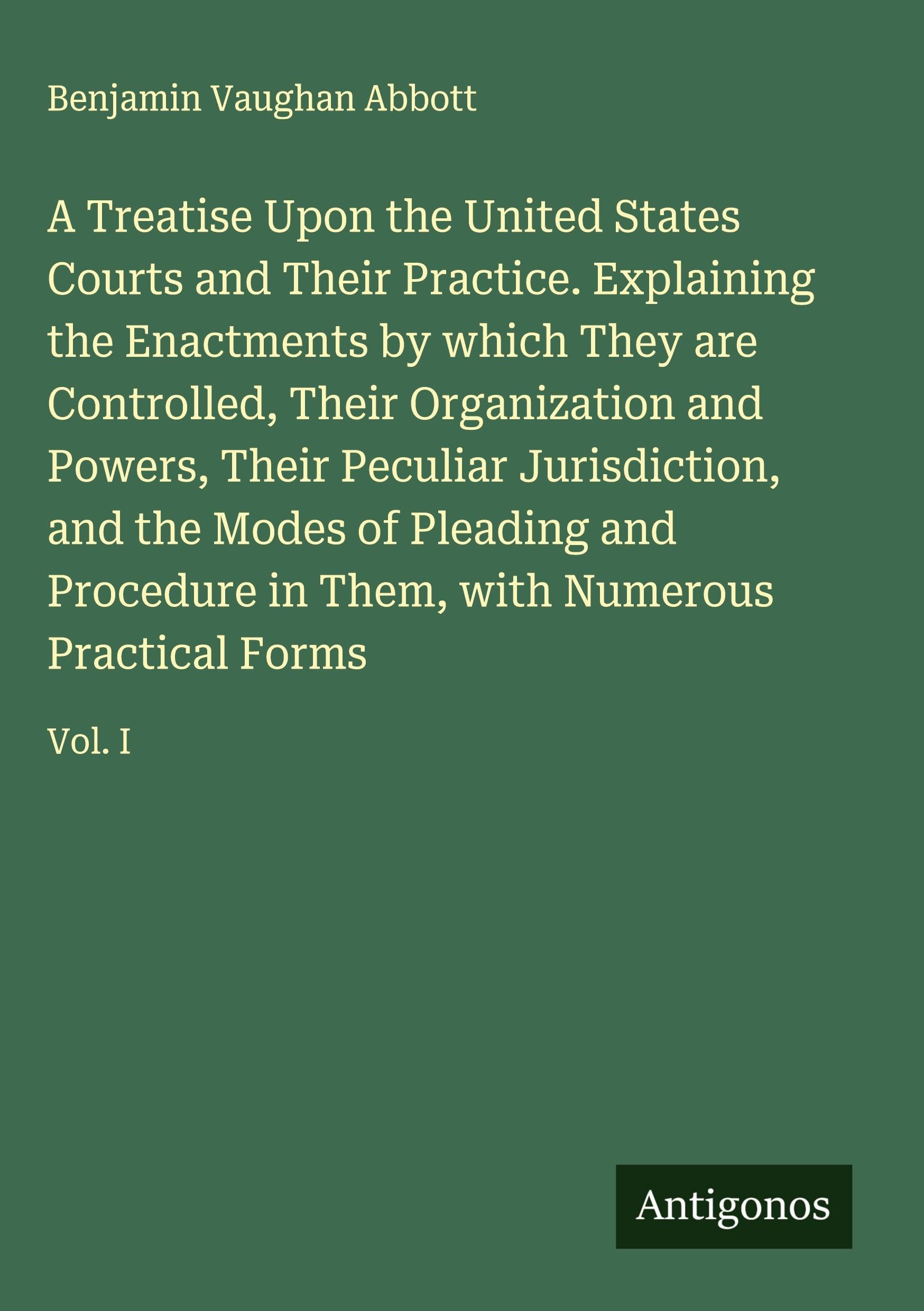 A Treatise Upon the United States Courts and Their Practice. Explaining the Enactments by which They are Controlled, Their Organization and Powers, Their Peculiar Jurisdiction, and the Modes of Pleading and Procedure in Them, with Numerous Practical Forms Classics