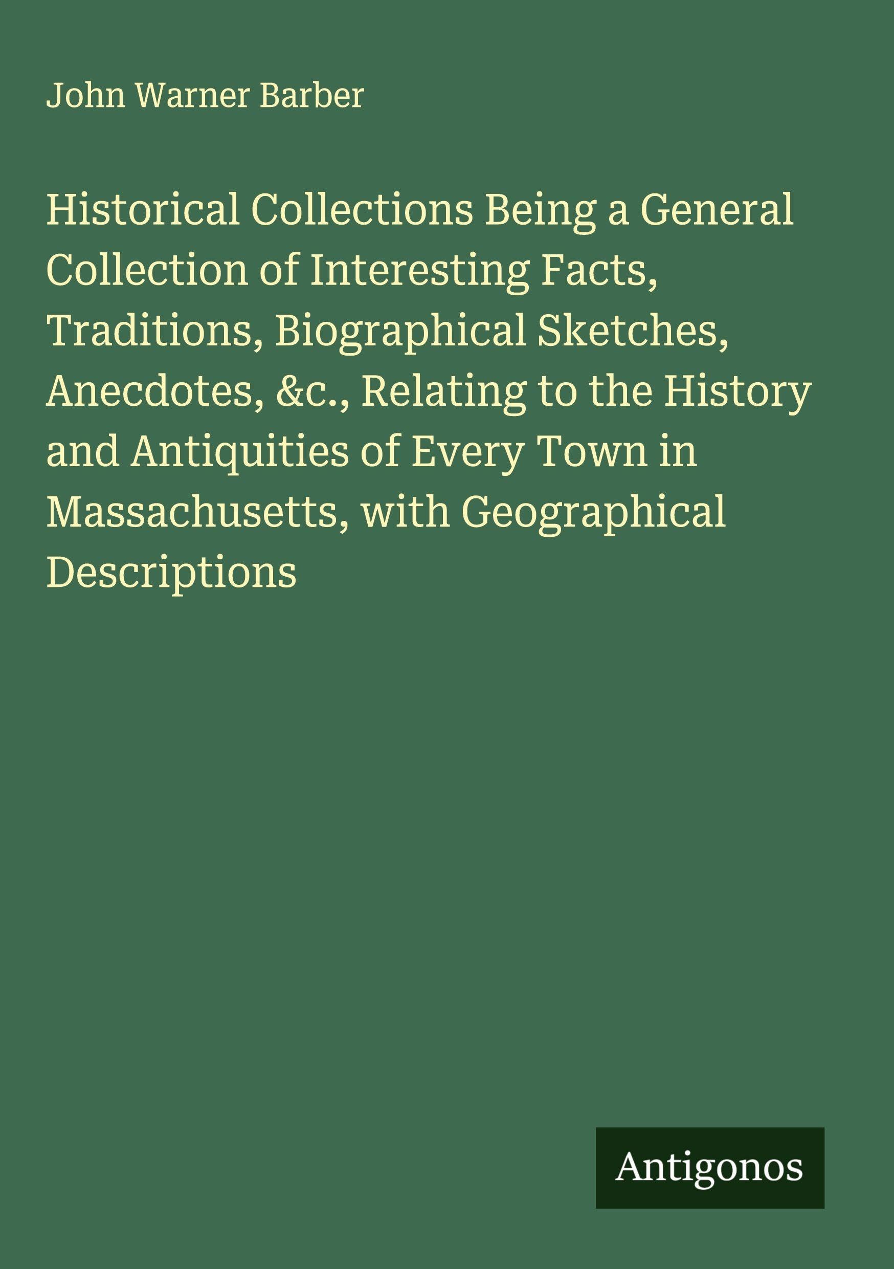 Historical Collections Being a General Collection of Interesting Facts, Traditions, Biographical Sketches, Anecdotes, &c., Relating to the History and Antiquities of Every Town in Massachusetts, with Geographical Descriptions Classics