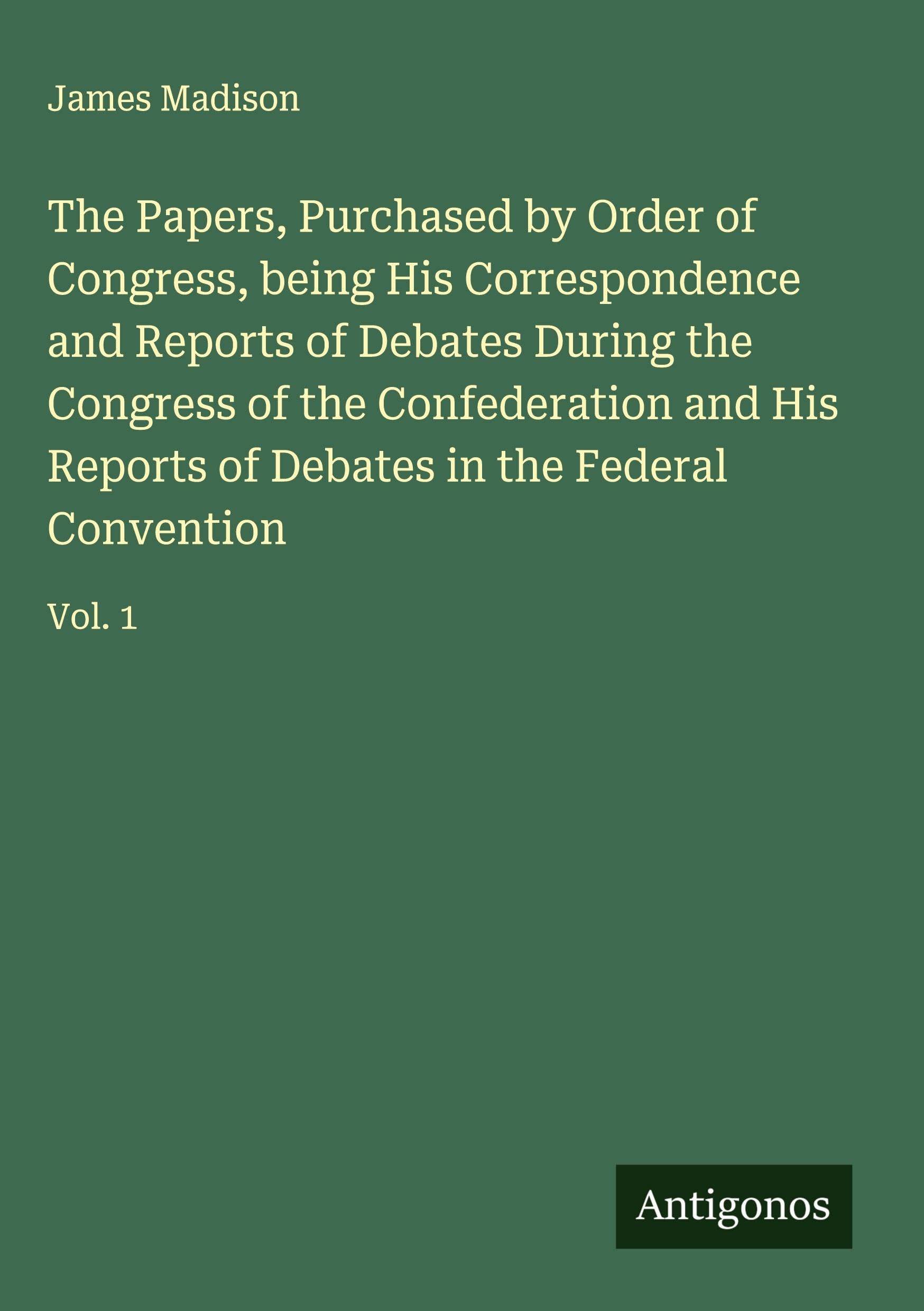 The Papers, Purchased by Order of Congress, being His Correspondence and Reports of Debates During the Congress of the Confederation and His Reports of Debates in the Federal Convention Classics