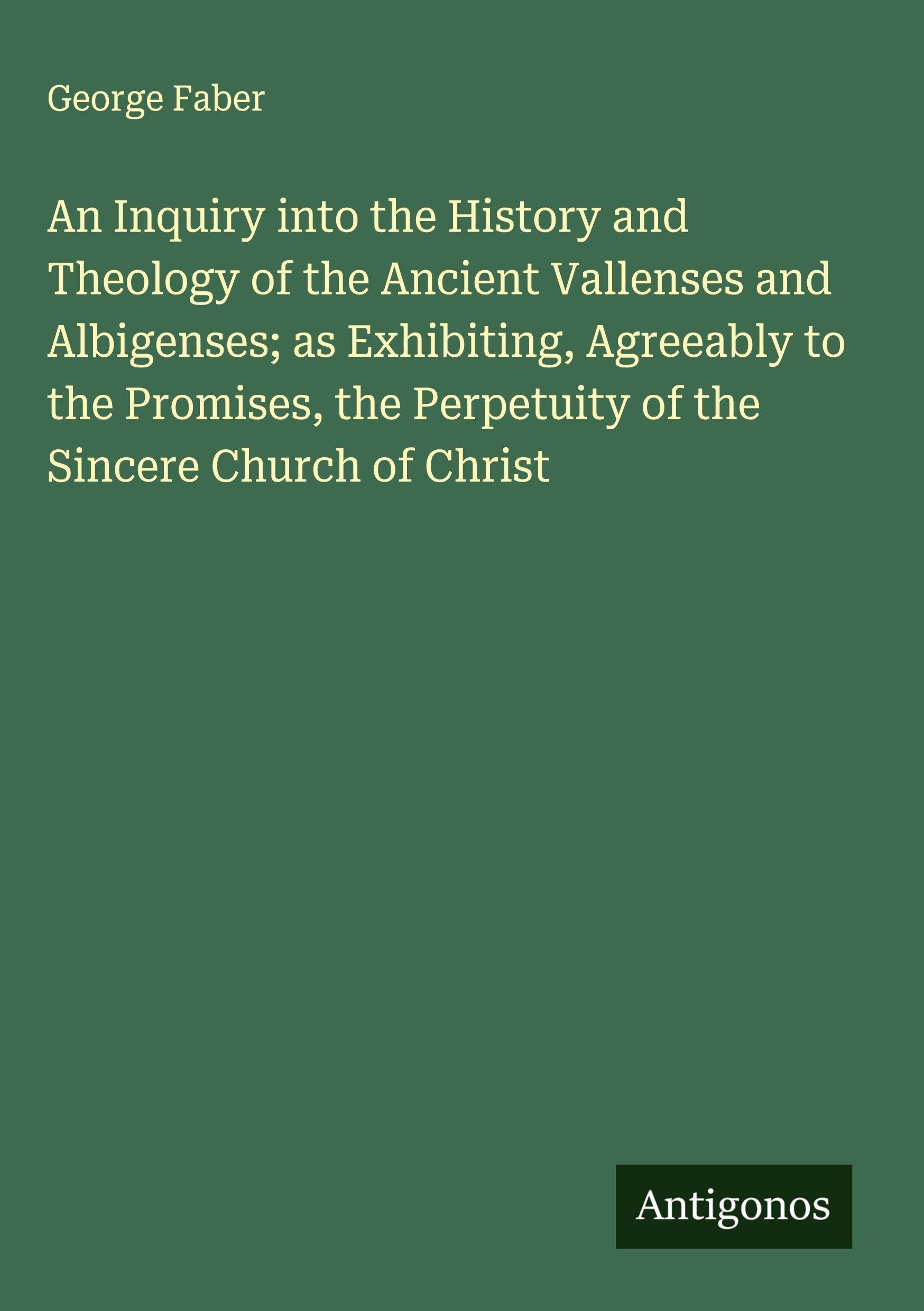 An Inquiry into the History and Theology of the Ancient Vallenses and Albigenses; as Exhibiting, Agreeably to the Promises, the Perpetuity of the Sincere Church of Christ Classics