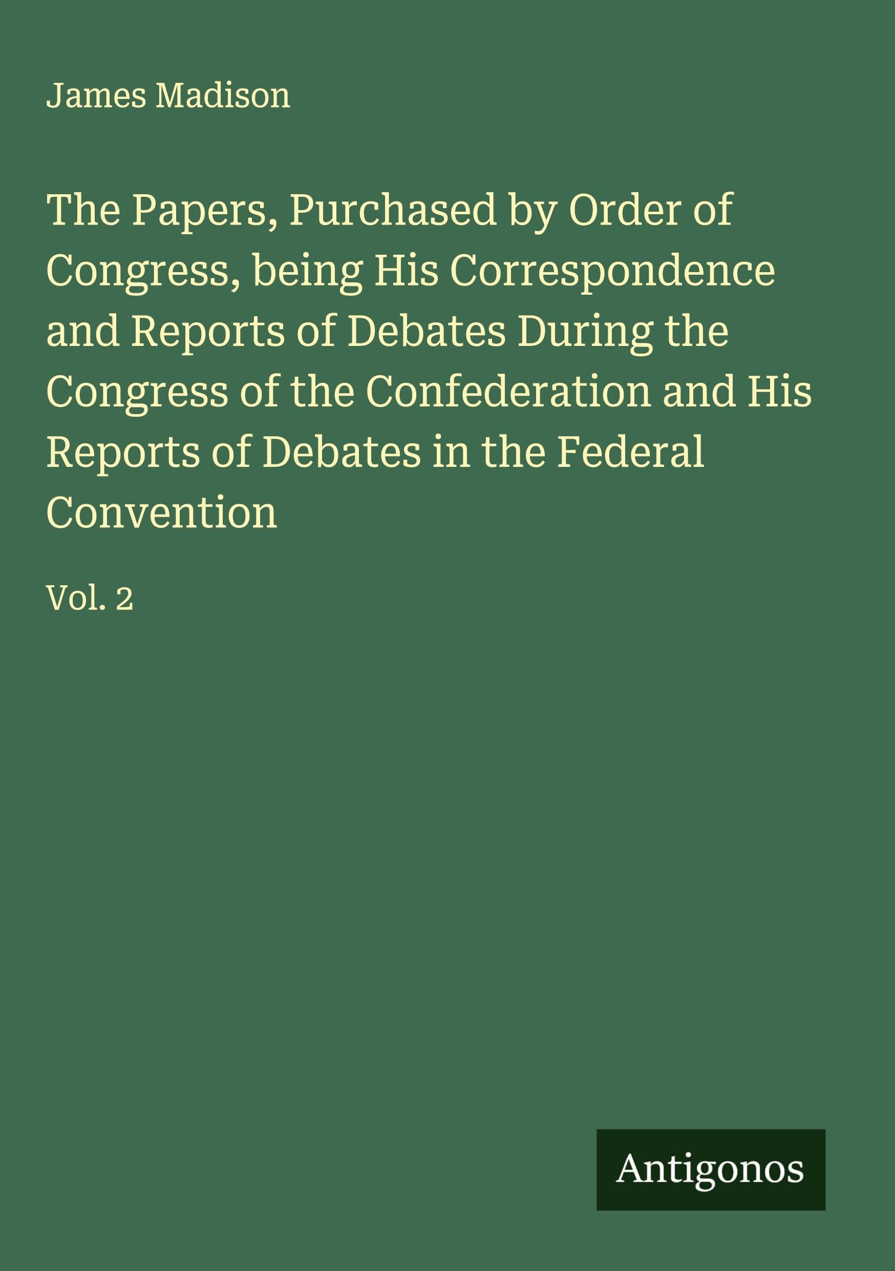 The Papers, Purchased by Order of Congress, being His Correspondence and Reports of Debates During the Congress of the Confederation and His Reports of Debates in the Federal Convention Classics
