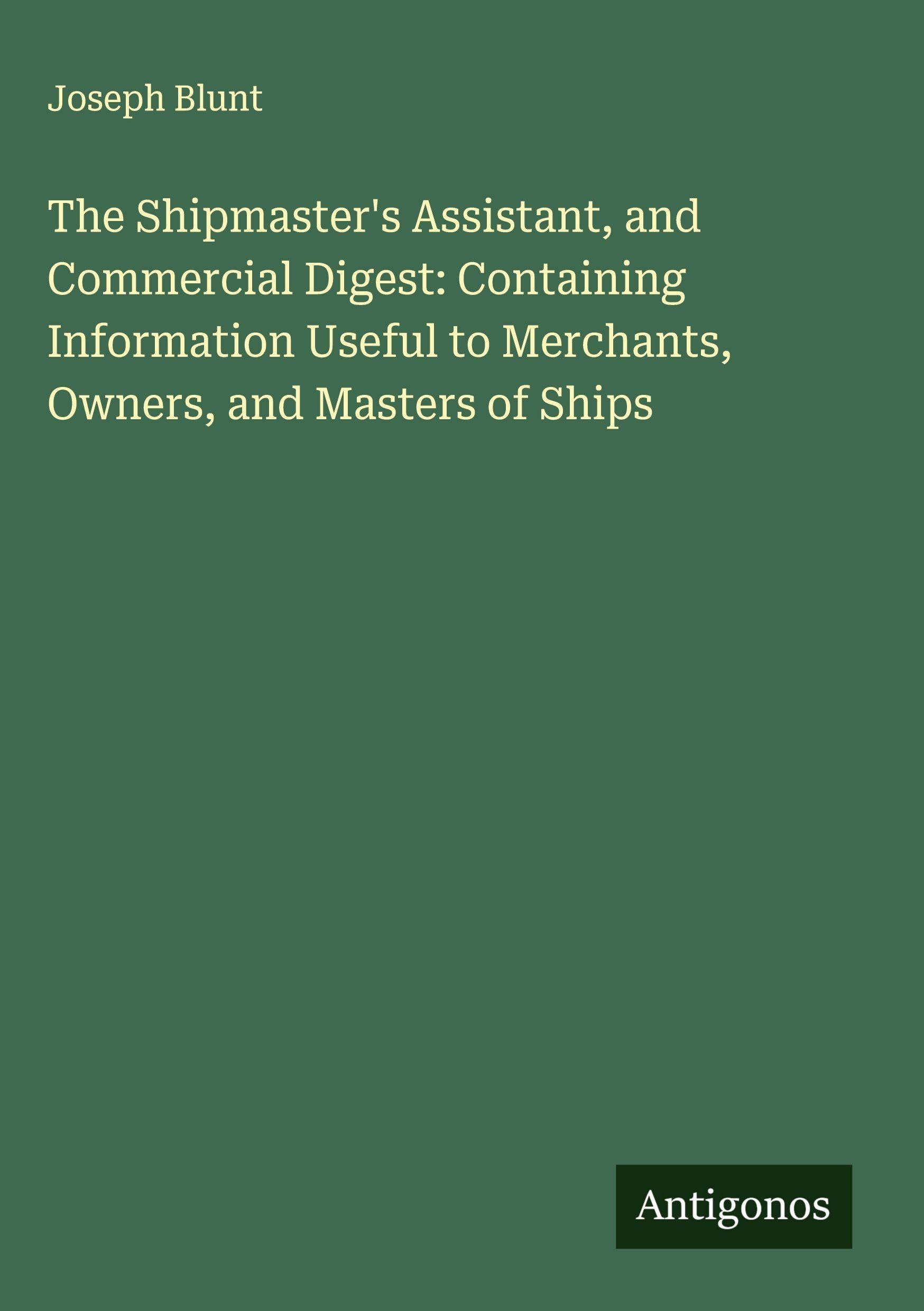 The Shipmaster's Assistant, and Commercial Digest: Containing Information Useful to Merchants, Owners, and Masters of Ships Classics