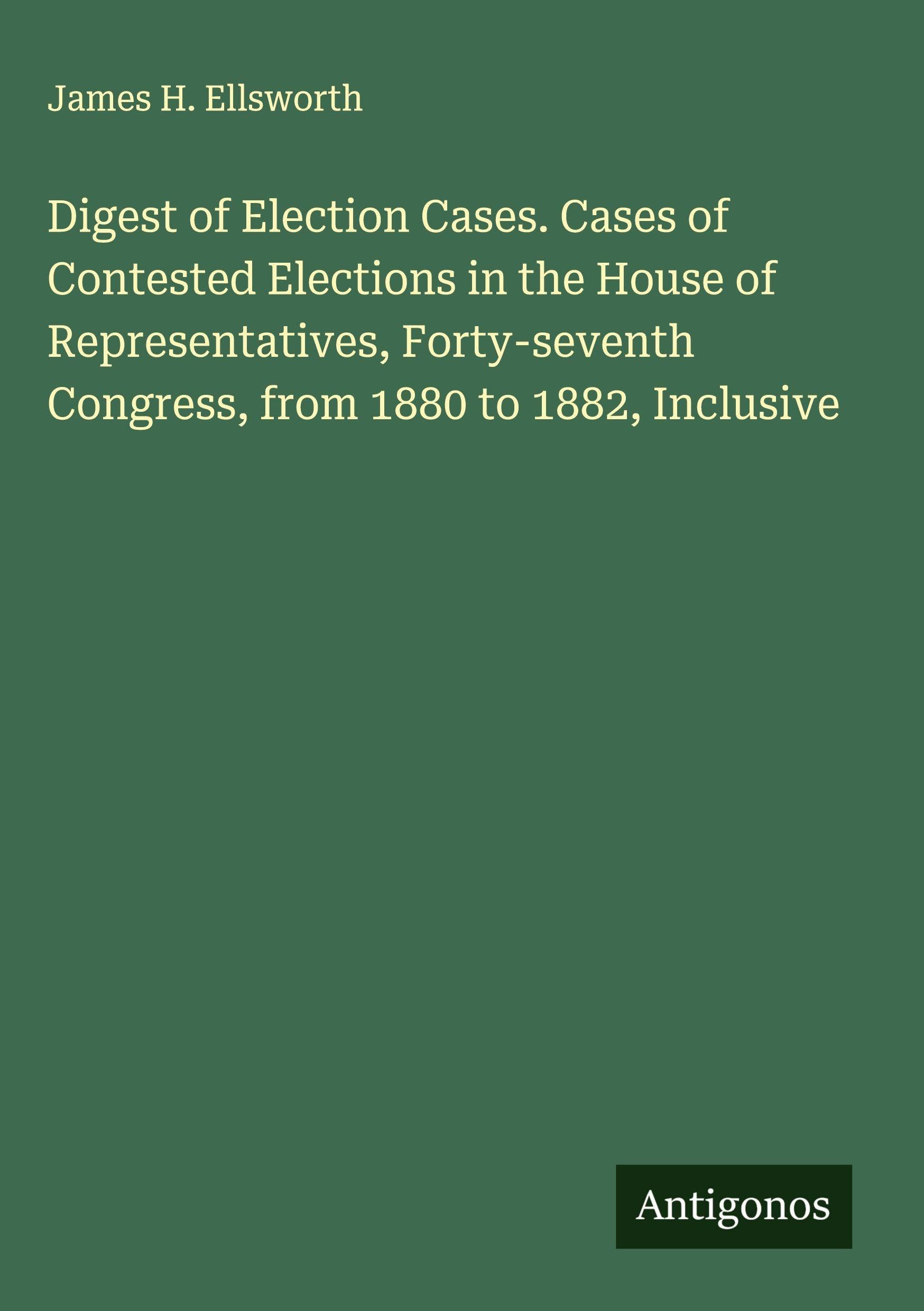 Digest of Election Cases. Cases of Contested Elections in the House of Representatives, Forty-seventh Congress, from 1880 to 1882, Inclusive Classics