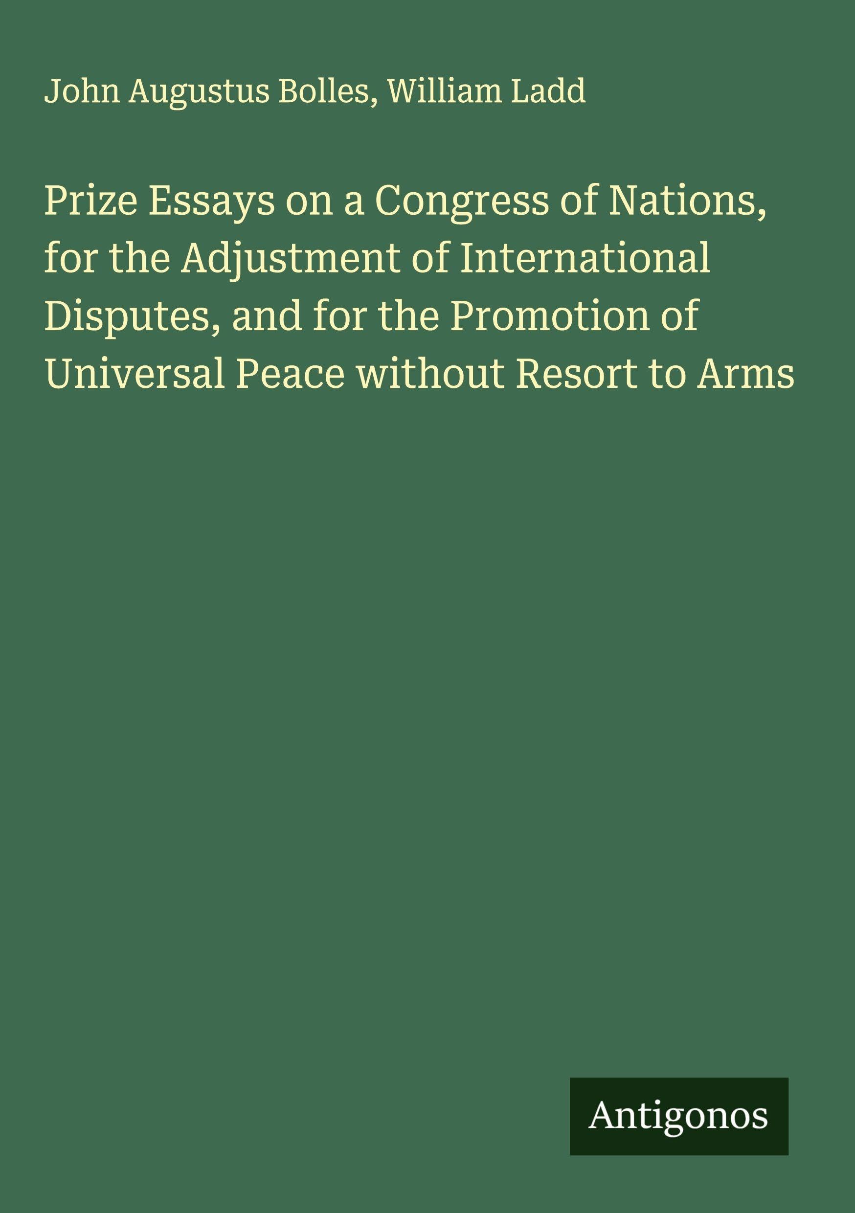 Prize Essays on a Congress of Nations, for the Adjustment of International Disputes, and for the Promotion of Universal Peace without Resort to Arms Classics