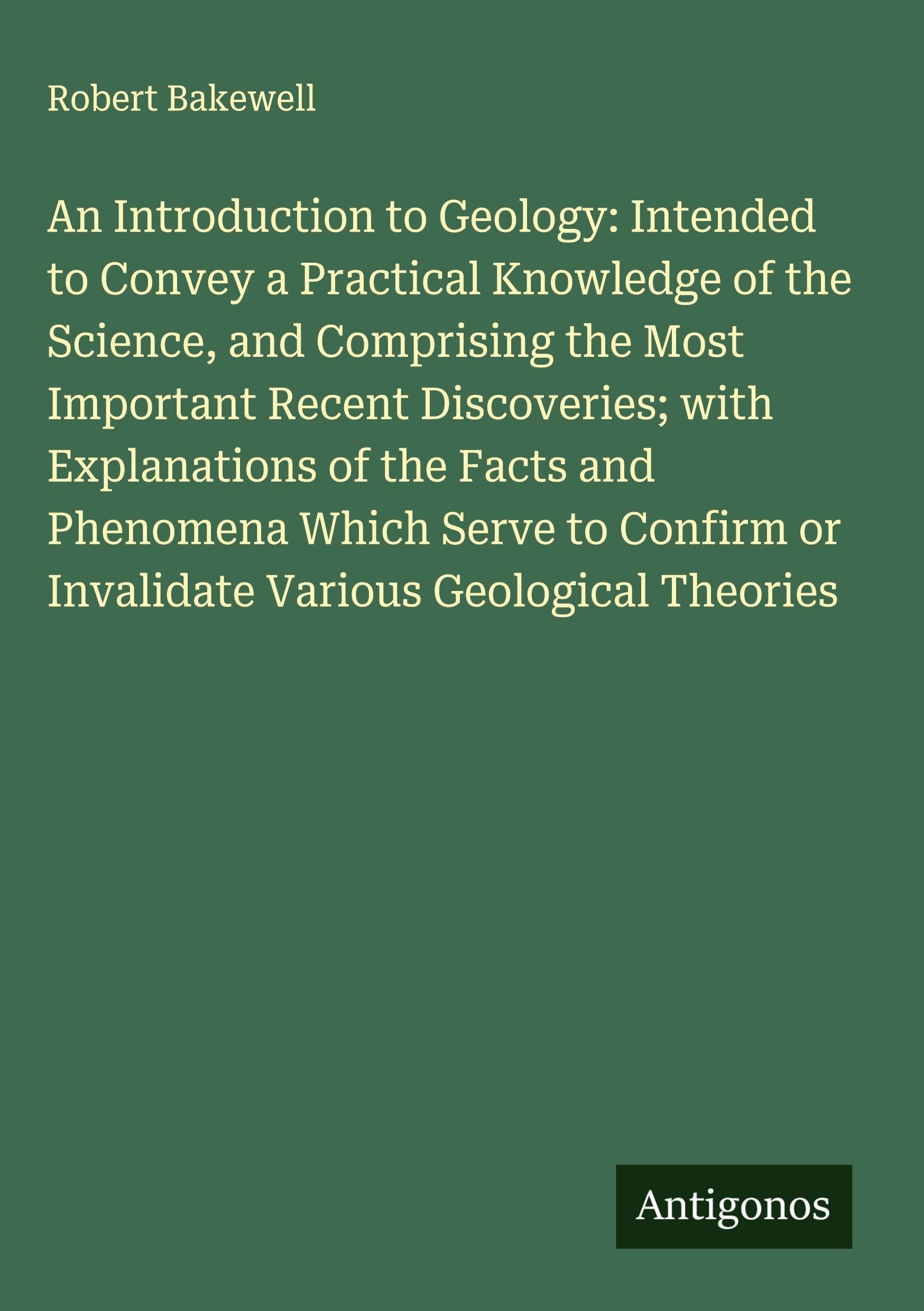 An Introduction to Geology: Intended to Convey a Practical Knowledge of the Science, and Comprising the Most Important Recent Discoveries; with Explanations of the Facts and Phenomena Which Serve to Confirm or Invalidate Various Geological Theories Classics
