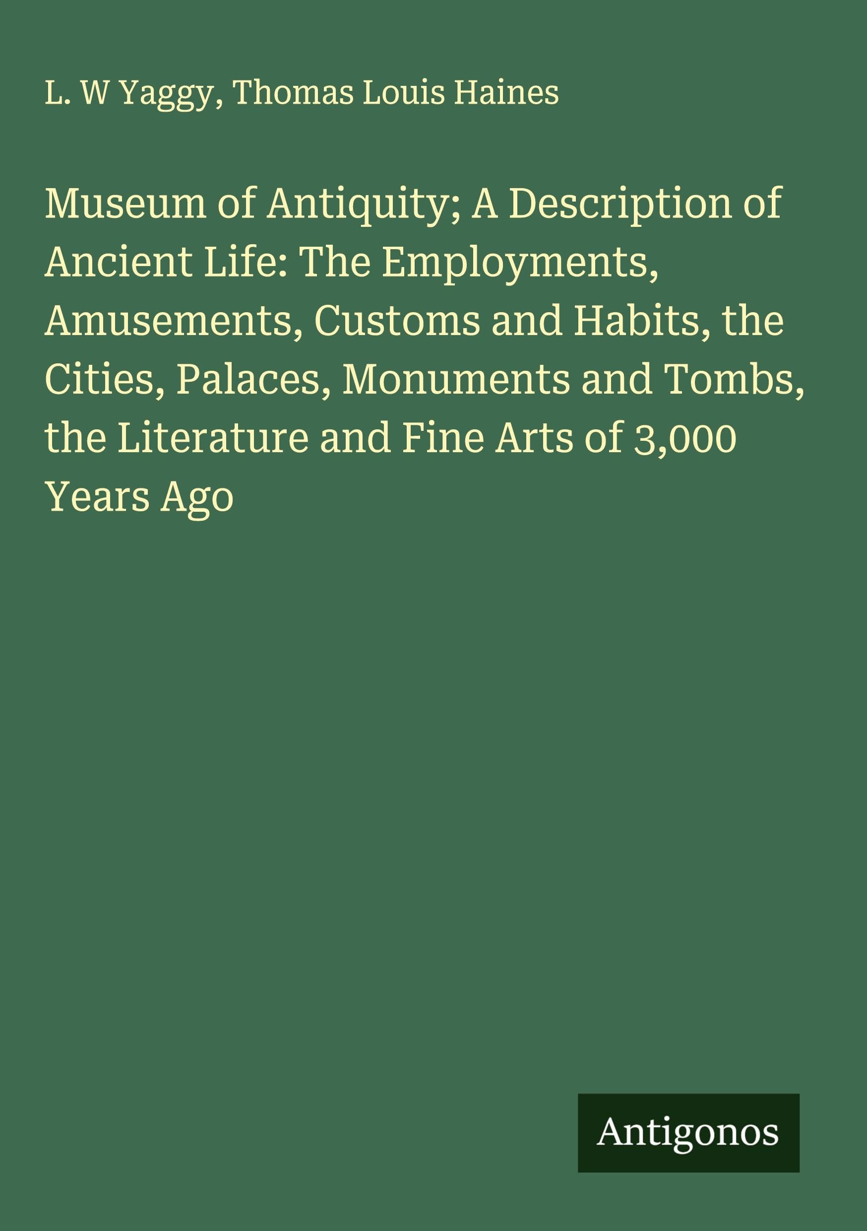 Museum of Antiquity; A Description of Ancient Life: The Employments, Amusements, Customs and Habits, the Cities, Palaces, Monuments and Tombs, the Literature and Fine Arts of 3,000 Years Ago Classics