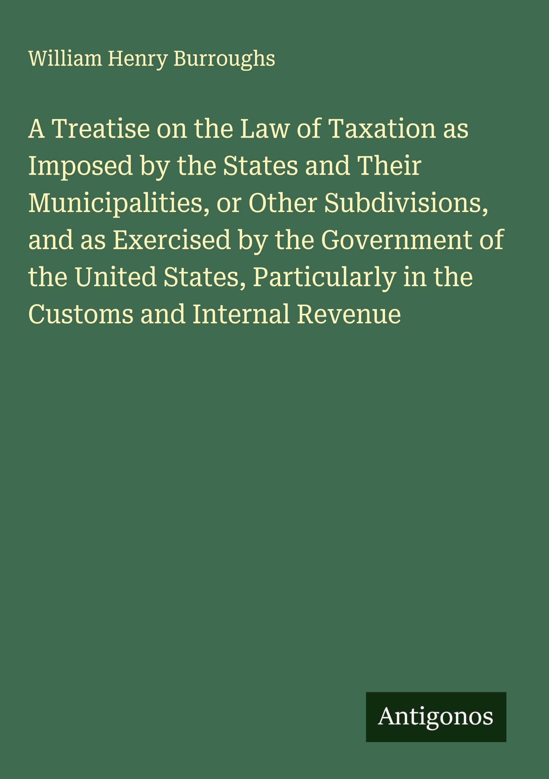 A Treatise on the Law of Taxation as Imposed by the States and Their Municipalities, or Other Subdivisions, and as Exercised by the Government of the United States, Particularly in the Customs and Internal Revenue Classics