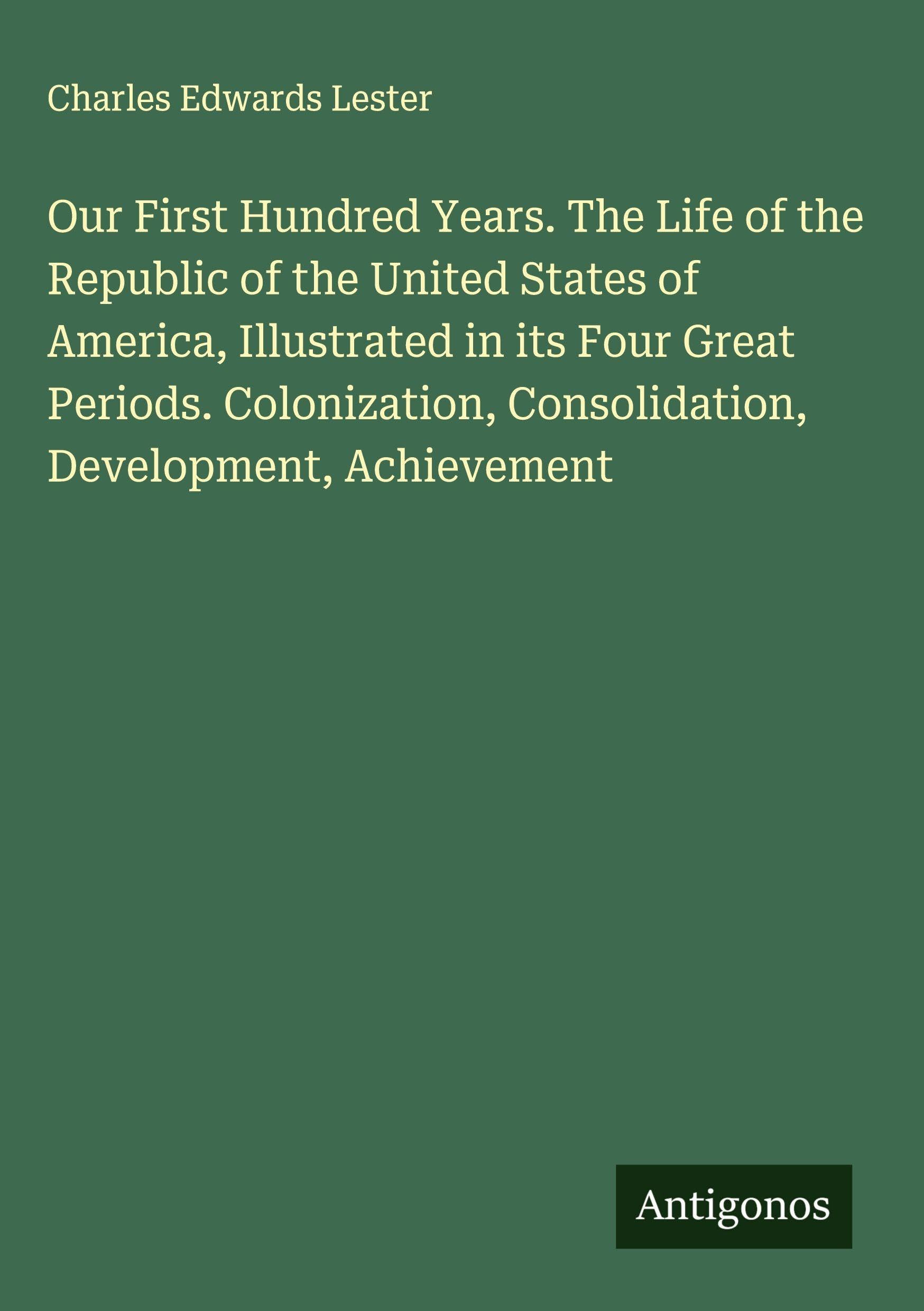 Our First Hundred Years. The Life of the Republic of the United States of America, Illustrated in its Four Great Periods. Colonization, Consolidation, Development, Achievement Classics