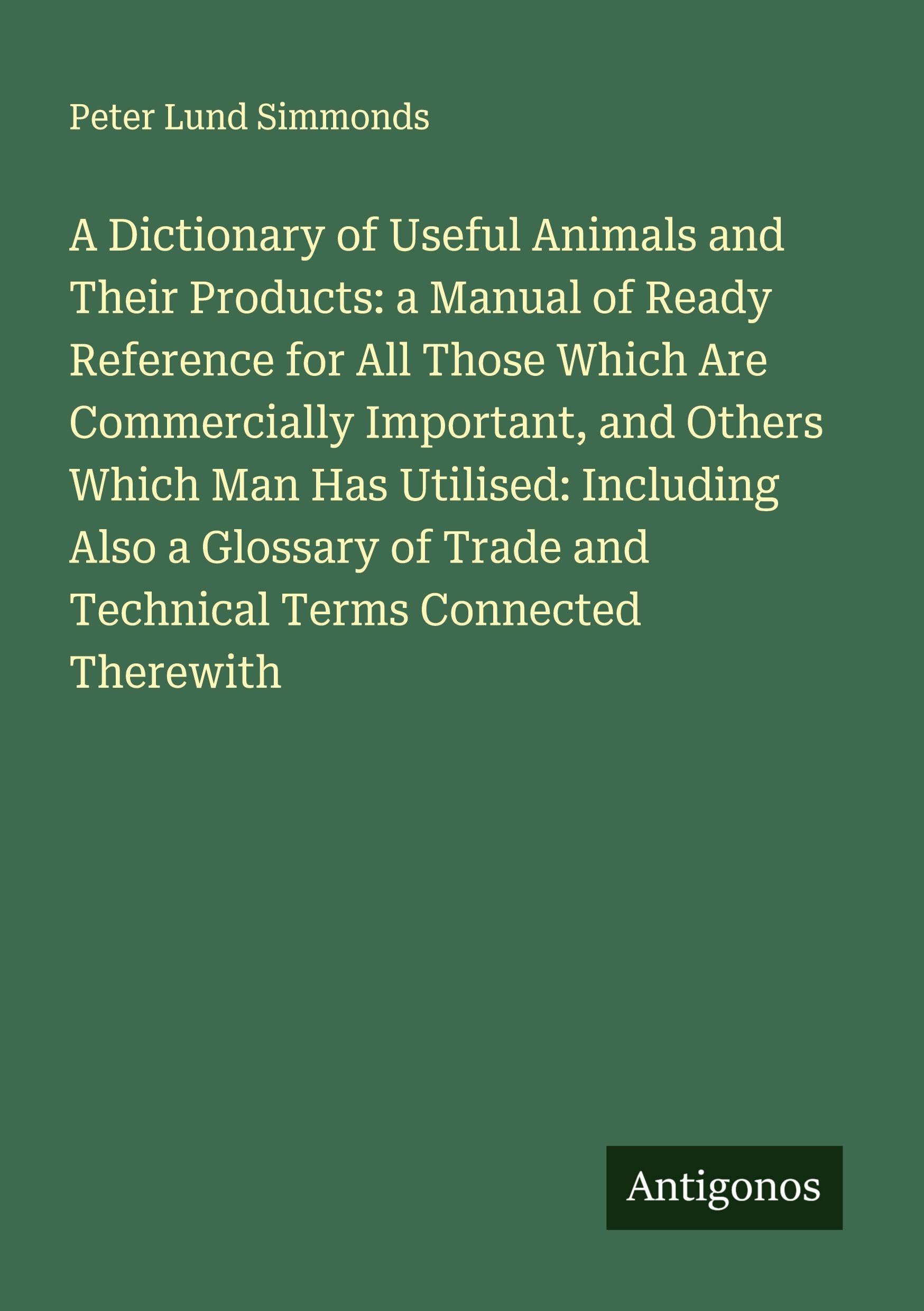 A Dictionary of Useful Animals and Their Products: a Manual of Ready Reference for All Those Which Are Commercially Important, and Others Which Man Has Utilised: Including Also a Glossary of Trade and Technical Terms Connected Therewith Classics