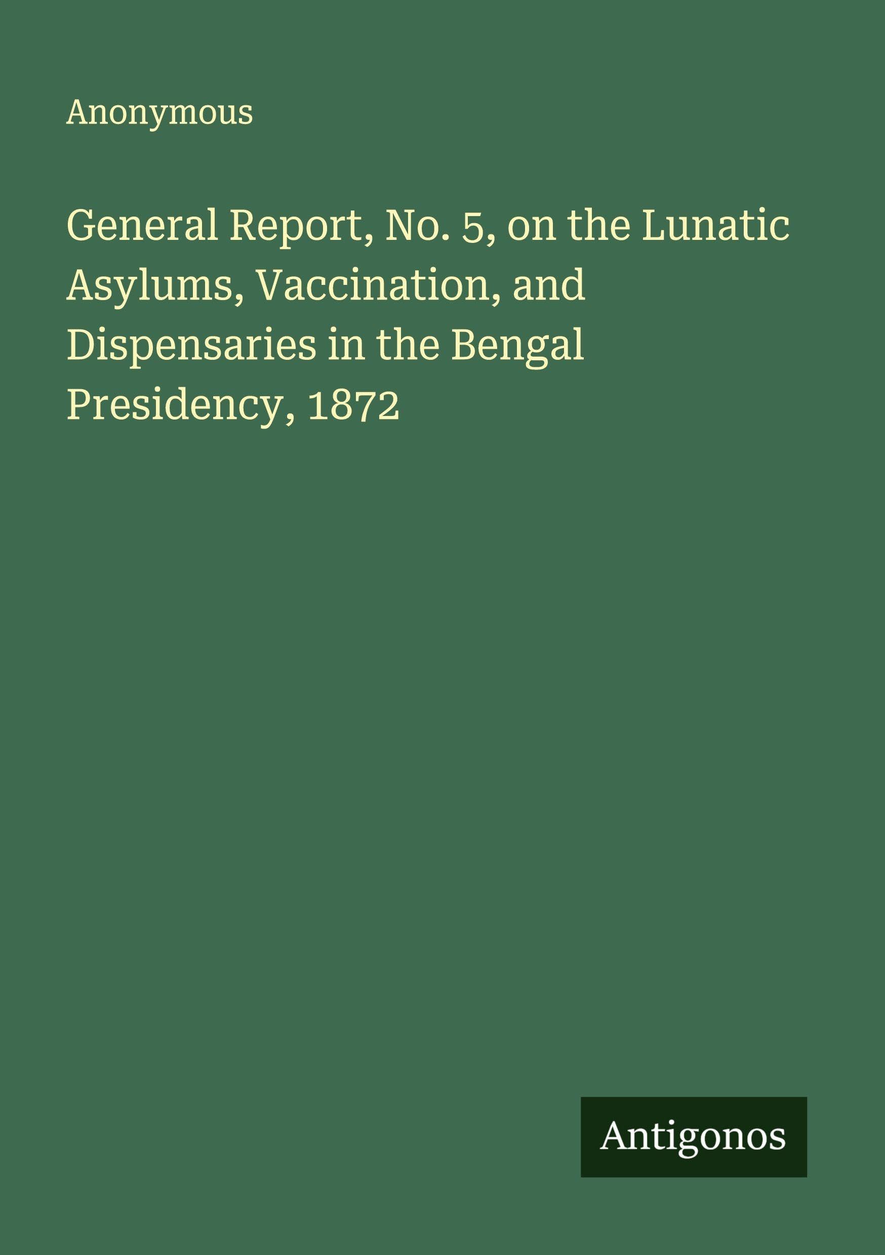 General Report, No. 5, on the Lunatic Asylums, Vaccination, and Dispensaries in the Bengal Presidency, 1872 Classics