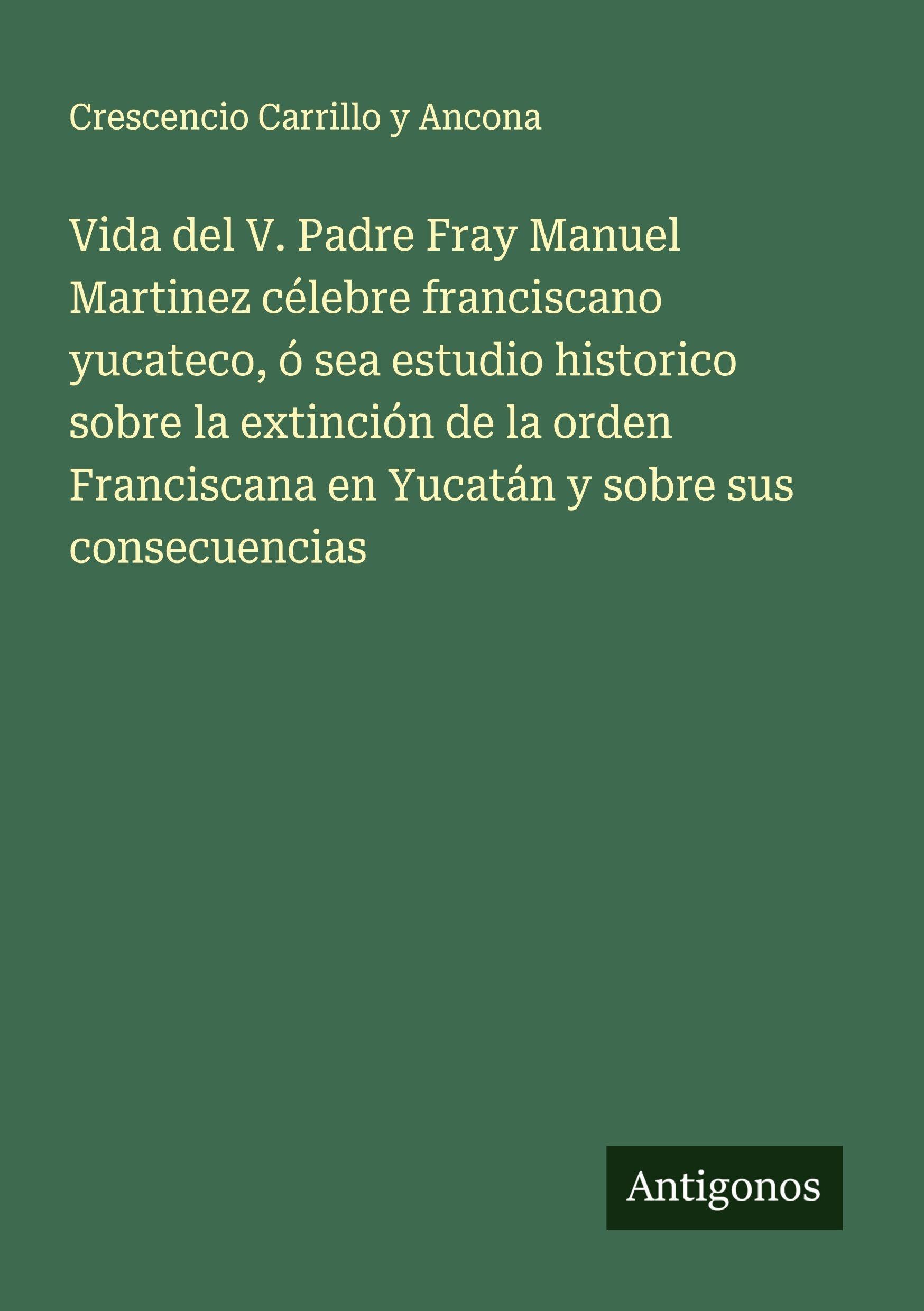 Vida del V. Padre Fray Manuel Martinez célebre franciscano yucateco, ó sea estudio historico sobre la extinción de la orden Franciscana en Yucatán y sobre sus consecuencias Classics