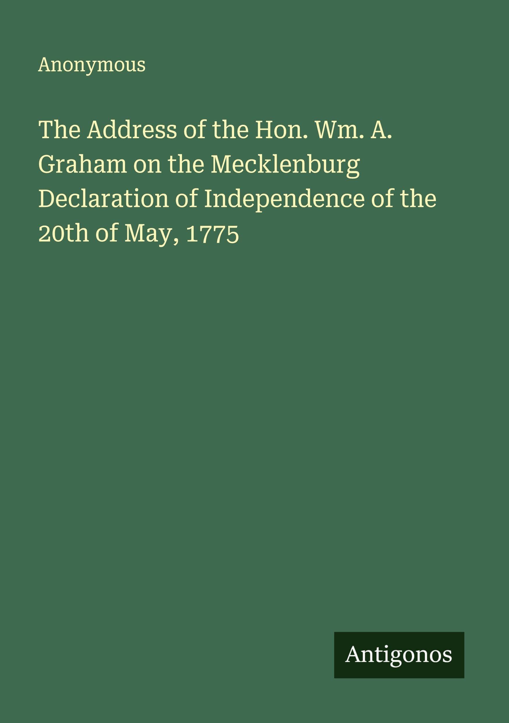 The Address of the Hon. Wm. A. Graham on the Mecklenburg Declaration of Independence of the 20th of May, 1775 Classics