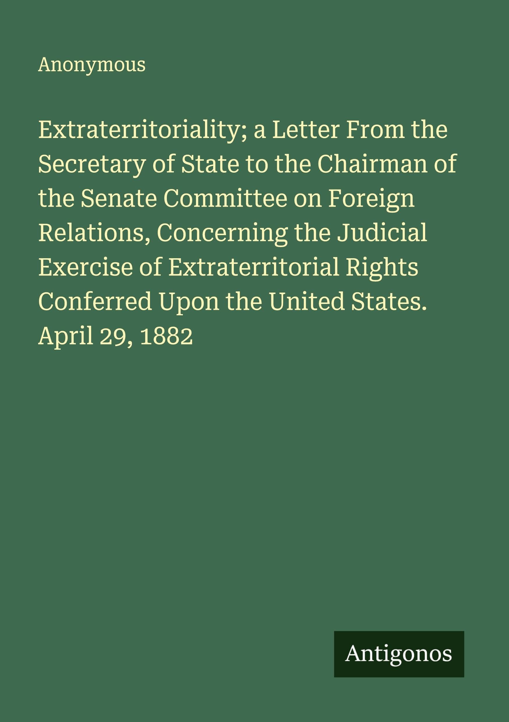 Extraterritoriality; a Letter From the Secretary of State to the Chairman of the Senate Committee on Foreign Relations, Concerning the Judicial Exercise of Extraterritorial Rights Conferred Upon the United States. April 29, 1882 Classics