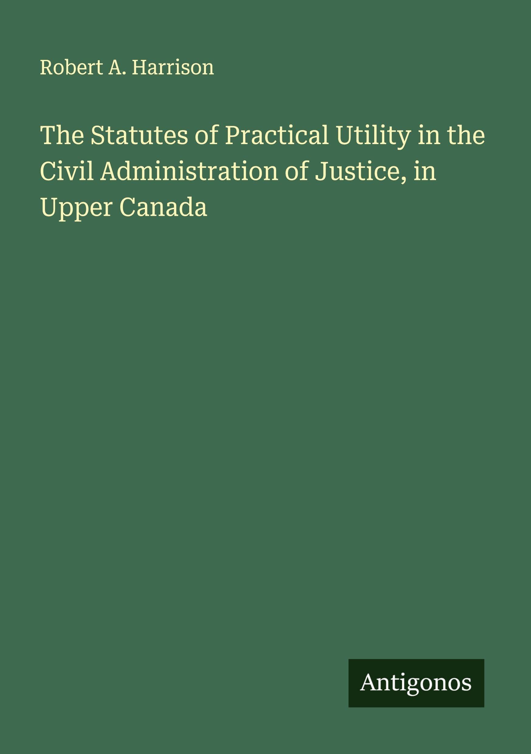 The Statutes of Practical Utility in the Civil Administration of Justice, in Upper Canada Classics