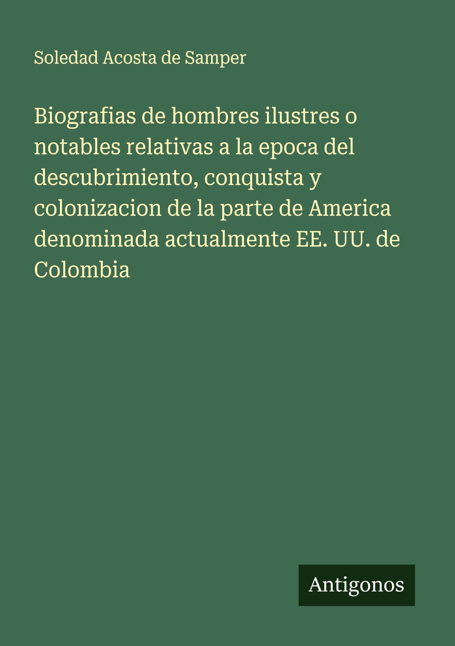 Biografias de hombres ilustres o notables relativas a la epoca del descubrimiento, conquista y colonizacion de la parte de America denominada actualmente EE. UU. de Colombia Classics