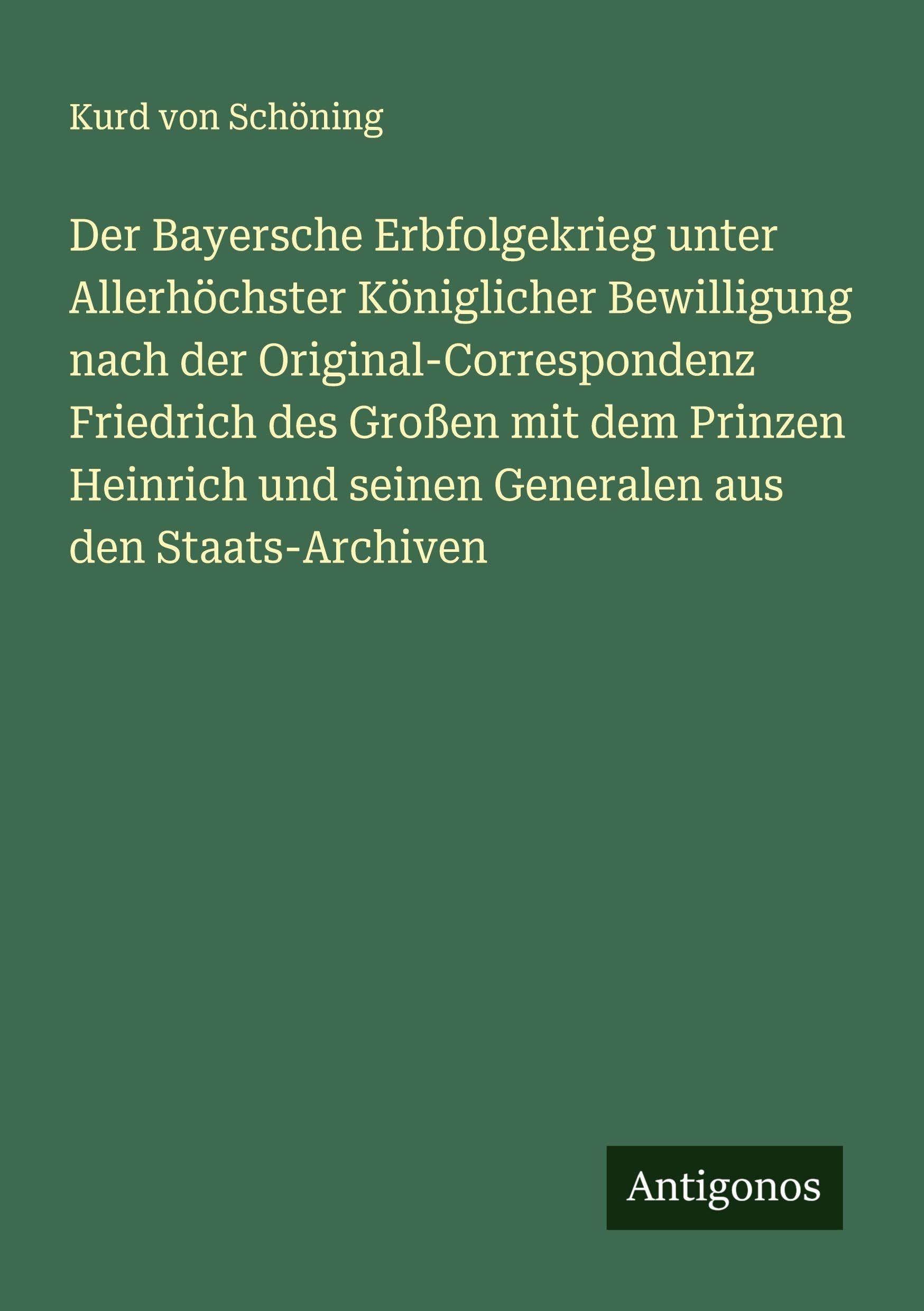 Der Bayersche Erbfolgekrieg unter Allerhöchster Königlicher Bewilligung nach der Original-Correspondenz Friedrich des Großen mit dem Prinzen Heinrich und seinen Generalen aus den Staats-Archiven Classics