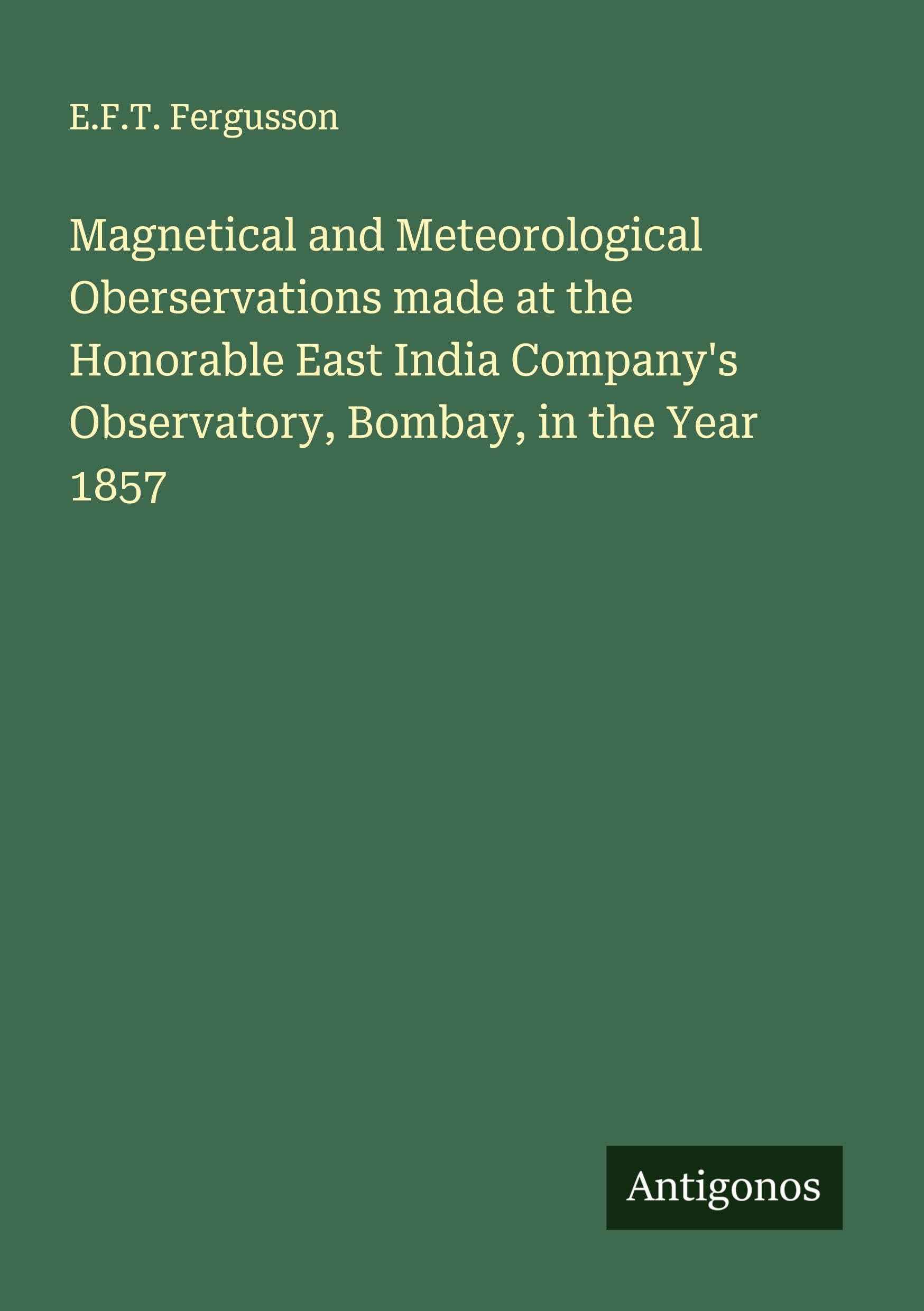 Magnetical and Meteorological Oberservations made at the Honorable East India Company's Observatory, Bombay, in the Year 1857 Classics