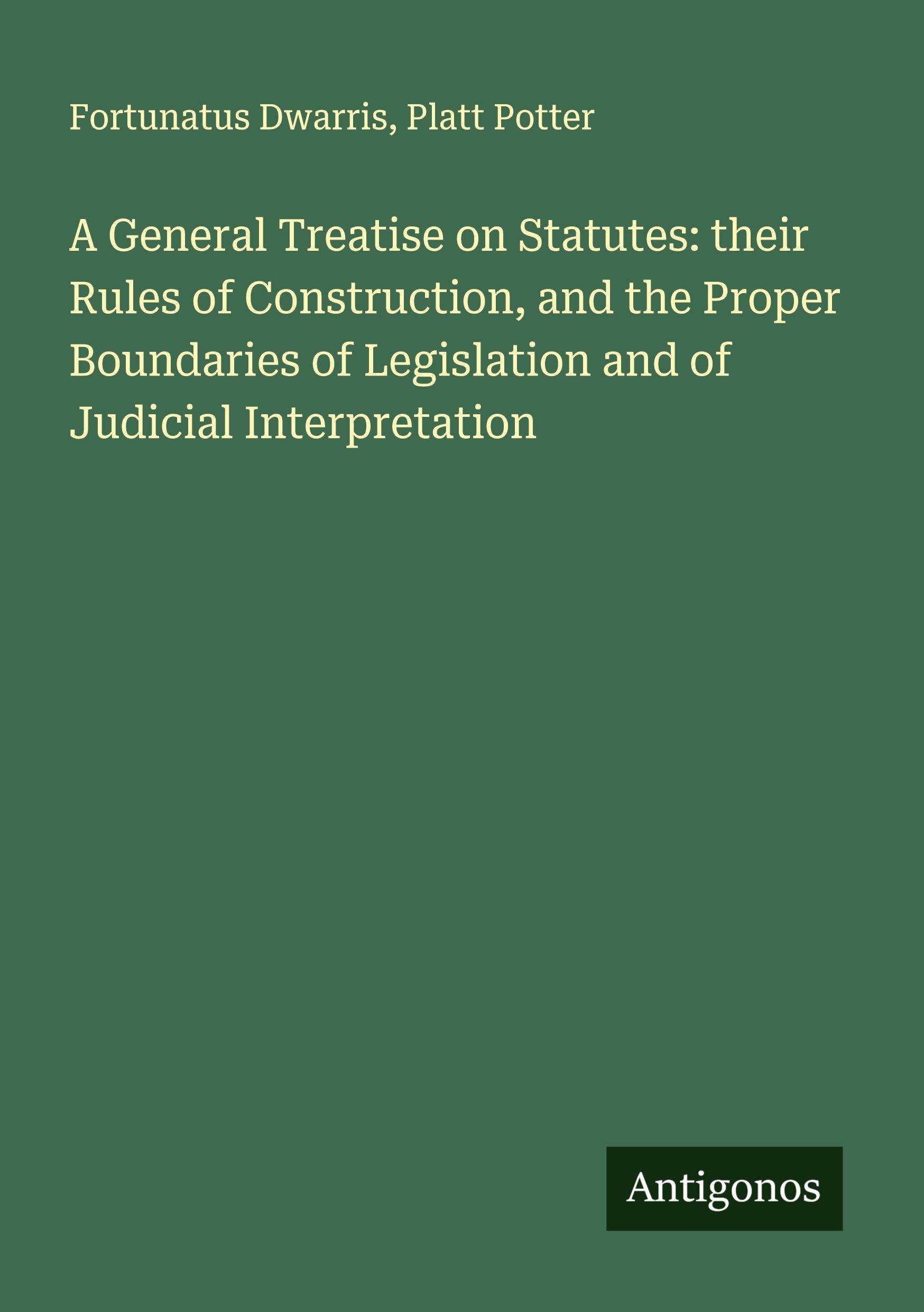 A General Treatise on Statutes: their Rules of Construction, and the Proper Boundaries of Legislation and of Judicial Interpretation Classics