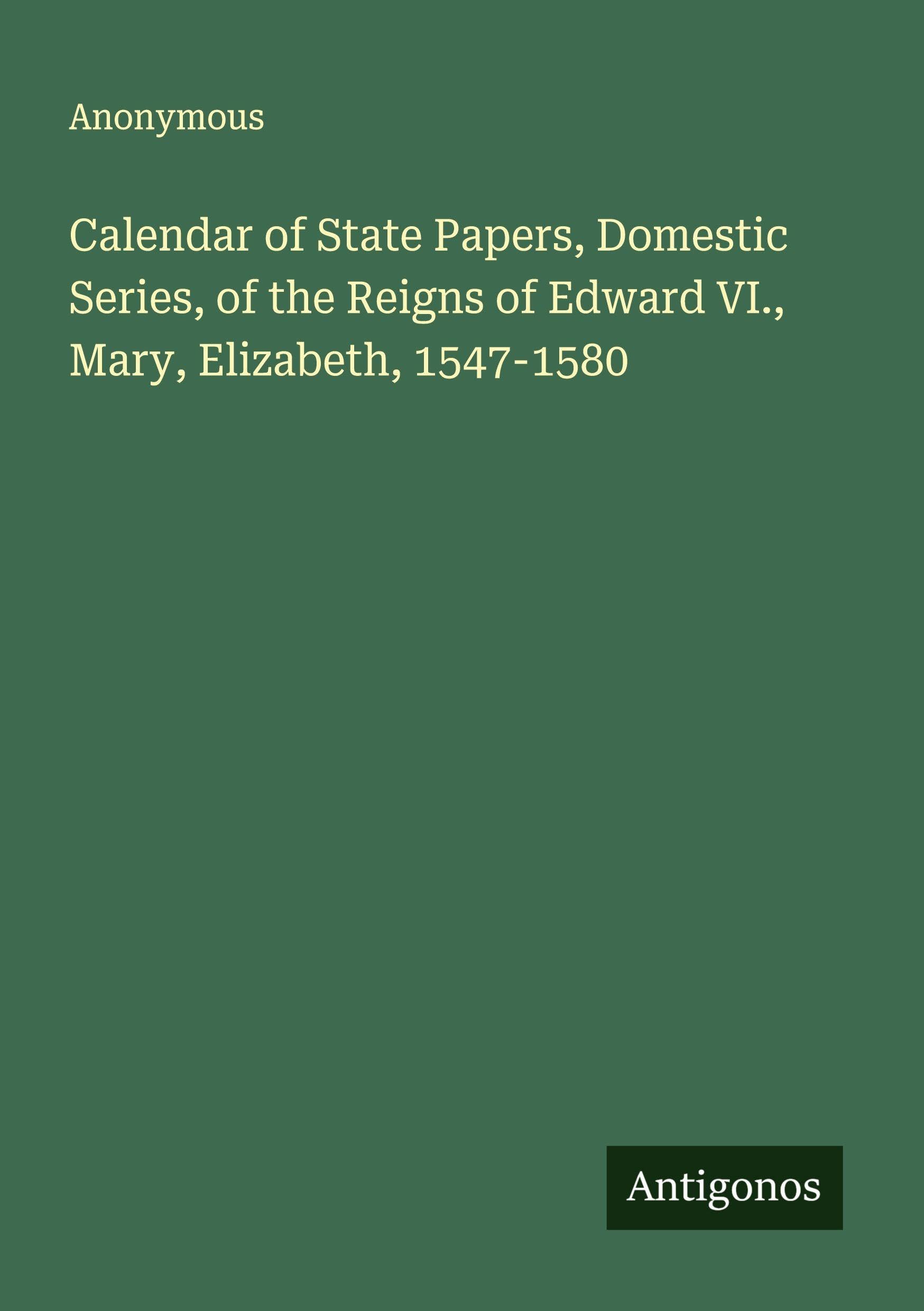 Calendar of State Papers, Domestic Series, of the Reigns of Edward VI., Mary, Elizabeth, 1547-1580 Classics