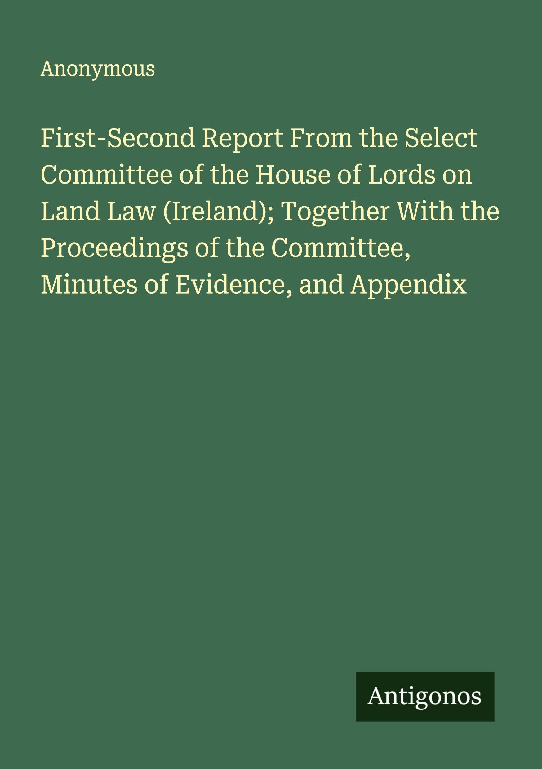 First-Second Report From the Select Committee of the House of Lords on Land Law (Ireland); Together With the Proceedings of the Committee, Minutes of Evidence, and Appendix Classics