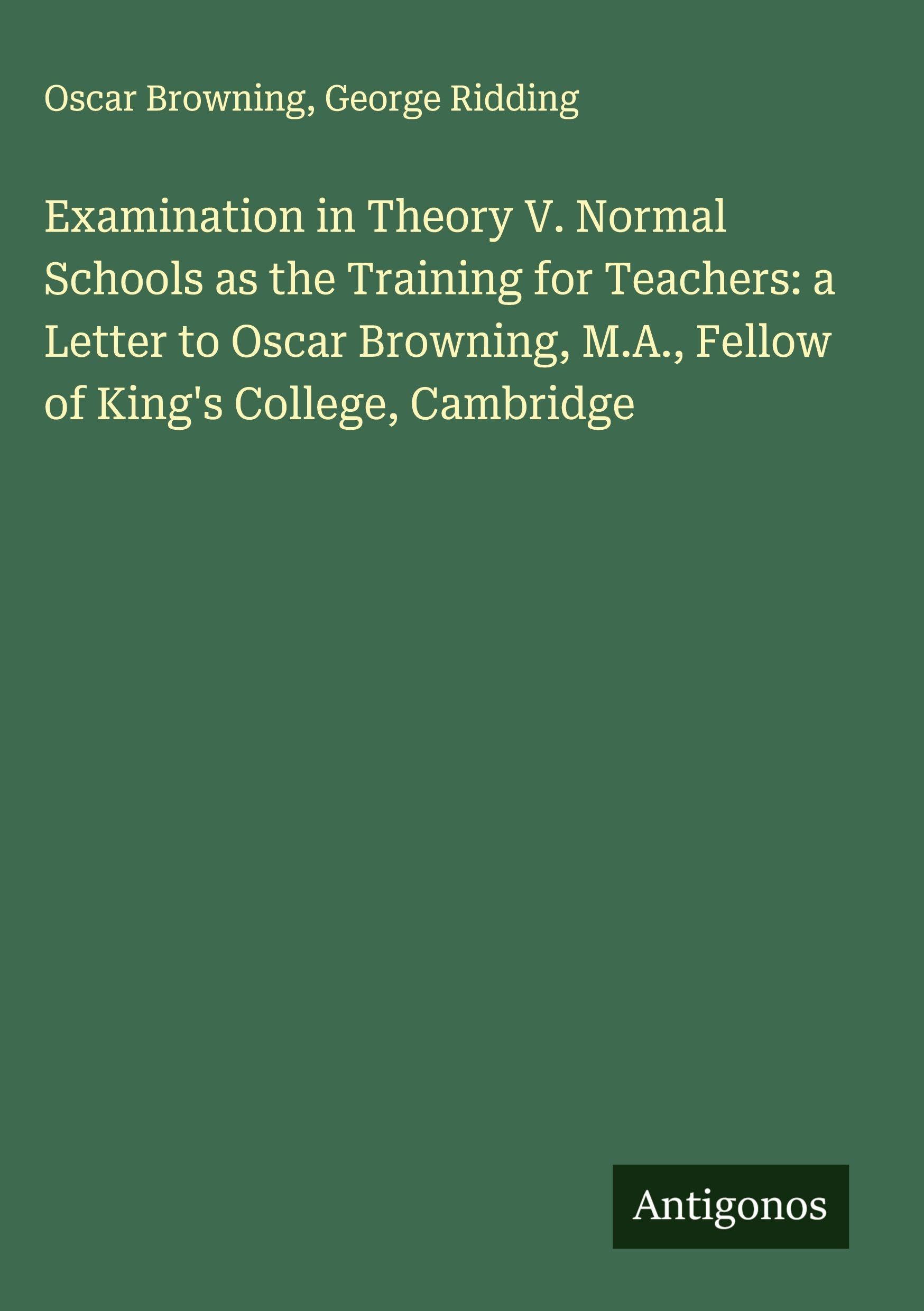 Examination in Theory V. Normal Schools as the Training for Teachers: a Letter to Oscar Browning, M.A., Fellow of King's College, Cambridge Classics